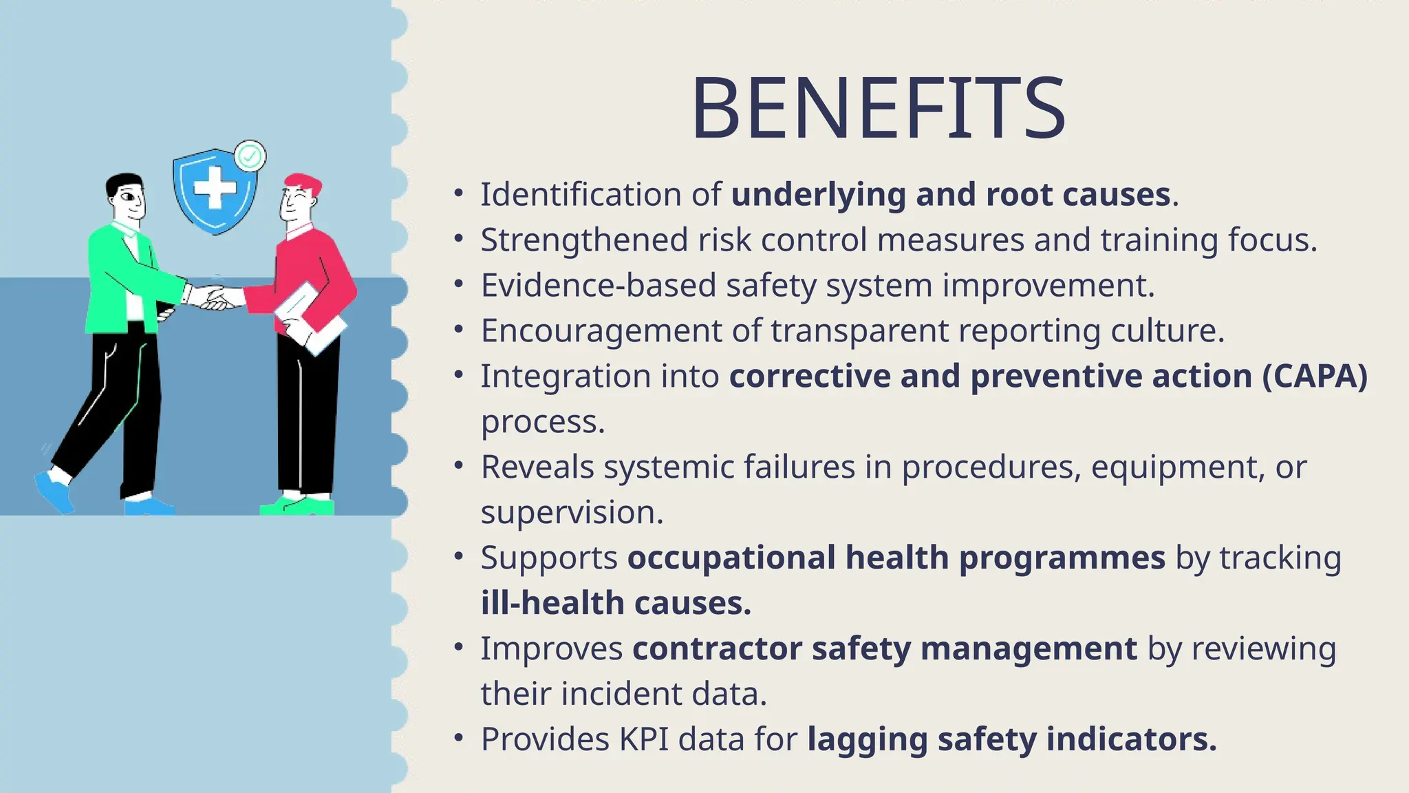 • Identification of underlying and root causes.
• Strengthened risk control measures and training focus.
• Evidence-based safety system improvement.
• Encouragement of transparent reporting culture.
• Integration into corrective and preventive action (CAPA)
process.
• Reveals systemic failures in procedures, equipment, or
supervision.
• Supports occupational health programmes by tracking
ill-health causes.
• Improves contractor safety management by reviewing
their incident data.
• Provides KPI data for lagging safety indicators.
BENEFITS
 