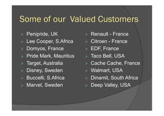 Some of our Valued Customers
Ø  Penipride, UK
Ø  Lee Cooper, S.Africa
Ø  Domyos, France
Ø  Pride Mark, Mauritius
Ø  Target, Australia
Ø  Disney, Sweden
Ø  Buccelli, S.Africa
Ø  Marvel, Sweden
Ø  Renault - France
Ø  Citroen - France
Ø  EDF, France
Ø  Taco Bell, USA
Ø  Cache Cache, France
Ø  Walmart, USA
Ø  Dinamit, South Africa
Ø  Deep Valley, USA
 