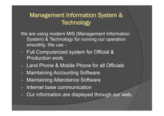 Management Information System &
Technology
We are using modern MIS (Management Information
System) & Technology for running our operation
smoothly. We use -
Ø  Full Computerized system for Official &
Production work.
Ø  Land Phone & Mobile Phone for all Officials
Ø  Maintaining Accounting Software
Ø  Maintaining Attendance Software
Ø  Internet base communication
Ø  Our information are displayed through our web.
 