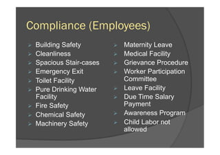 Compliance (Employees)
Ø  Building Safety
Ø  Cleanliness
Ø  Spacious Stair-cases
Ø  Emergency Exit
Ø  Toilet Facility
Ø  Pure Drinking Water
Facility
Ø  Fire Safety
Ø  Chemical Safety
Ø  Machinery Safety
Ø  Maternity Leave
Ø  Medical Facility
Ø  Grievance Procedure
Ø  Worker Participation
Committee
Ø  Leave Facility
Ø  Due Time Salary
Payment
Ø  Awareness Program
Ø  Child Labor not
allowed
 
