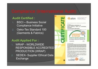 Compliance (International Audit)
Audit Certified :
1.  BSCI – Business Social
Compliance Initiative
2.  Oeko-Tex Standard 100
(Garments & Fabrics)
Audit Applied For :
1.  WRAP - WORLDWIDE
RESPONSIBLE ACCREDITED
PRODUCTION (WRAP)
2.  SEDEX- Supplier Ethical Data
Exchange
 