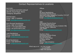 Contact Representatives & Locations
FACTORY:
ACTIVEWEAR EXPORTS GROUP
329-330, Murad Nagar, Baizid,
Chittagong, Bangladesh
Shahidul Islam
Phone: +880 1713409320
Email: shahid@activewearexports.com
Kevin Bumesh Nandkishore
Phone: +880 16113160566
Phone: +1 613 620 6548 (USA)
Phone: +44 2476 616272 (UK)
Email: Kevin@activewearexports.com
Leela Nandkishore
Phone: +230 6848168
Email: info@activewearexports.com
Brinall Nandkishore
Phone: +230 58008109
Email: info@activewearexports.com
Offices:
UK:
Mr Kevin Nandkishore
Activewear Exports Group
Warmwell Close, Walsgrave Coventry, CV2 2JT
Phone: +44 2476616272
Email: Kevin@activewearexports.com
USA:
Activewear Exports Group
Mr Gopal Saxena (Paul)
4141, East Riverdale Avenue, Anaheim Hills
Orange County, California,
USA 92807
Email: info@activewearexports.com
Southern Africa:
Activewear Exports Group
Mr B Nandkishore
Suite B, Forest Road
La Marie,Vacoas
Mauritius
Phone: +230 57044612
Email: info@activewearexports.com
What’s app us at : + 44 7842 827291
+ 1 813 912 2673
+ 880 1747 223723
 