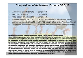 Composition of Activewear Exports GROUP
1)  Activewear Exports BD LTD - Bangladesh
2)  N.F.Z Teri Textile LTD - Bangladesh
3)  Ultra Design & Fashion LTD - Bangladesh
4)  Promoactivewear UK LTD - UK (AEL group’s office for the European market)
5)  Activewear Imports USA LTD - USA (AEL group’s office for the American Market)
6)  Activewear Exports LTD - Mauritius (AEL group’s office for the African Market)
Great things in business are never done by one person. They’re done by a team of people.
Client relationships can you a lot about a supplier. Some of ours go back to the 1990’s. Our continued
commitment to serving buyers like you is why we have diversified globally & we have collaborated with some
big names such as Lee Cooper, Marvel & Disney. These buyers know that our QC Staff will check every single
garment prior to shipment. When you work with with us you are sure that your words will be heard. So if you
are looking for a garment supplier with knowledge of international standards, you are at the right door. We
are located in Bangladesh and Mauritius. Bangladesh is second only to China, the world’s second-largest
apparel exporter of western brands. In Mauritius, the Textile Industry is considered as the major catalyst of
the Mauritian Industrial Revolution for the past four decades and is still doing very well in this sector. Our
objectives are simple. We tend to focus on getting the SPECIALIZED knowledge required to be more creative
rather than educated derelicts. We focus on growth inside & outside. In the end the only goal we have is to
deliver the customers' requirements. We do not deliver reasons but RESULTS.
 
