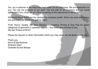 You, as a customer is the most important visitor on our premises. We are dependent on
you. You are the purpose of our work. You are part of our business and we would
appreciate If you could do us a favor by giving us the opportunity to serve you.
We would like to thank you for viewing the company profile. When you work with us you
are sure that your words are getting heard.
Truth, Honor, Quality, On Time Delivery, Competitive Pricing & Duty free for select
categories of garments in selected regions – Our Motto and promise to you.
We sell “Peace of Mind”!
Please do request us other information which you may need, we will gladly assist you.
Thank you
Kevin B Nandkishore
Shahidul Islam
Chandan Kumar Biswas
 