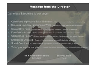 Our motto & promise to our buyer:
Ø  Committed to produce Basic Garments - Clothes are never a frivolity, they mean something.
Ø  Simple & Complex Fashionable Wear - We dress to impress, each day is a fashion show.
Ø  Competitive Price - Numbers are not our first priority, it is innovation, it is getting the work done.
Ø  Due time shipment - The key is not to prioritize what’s on our schedule but to schedule our priorities.
Ø  Compliance Factory - It takes less time to do things right than to explain why we did it wrong.
Ø  Employees Oriented - To win in the marketplace, we must first win the workplace.
Ø  Social Contribution - We leave this life in peace when we know we contributed to the joy of many.
Ø  To be your regular supplier - A customer well taken is more valuable than thousands spent on advertising.
Mr. Kevin B Nandkishore Shahidul Islam
(Director) (M.D)
Message from the Director
 
