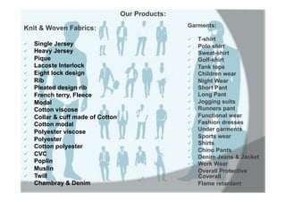 Our Products:
Garments:
ü  T-shirt
ü  Polo shirt
ü  Sweat-shirt
ü  Golf-shirt
ü  Tank tops
ü  Children wear
ü  Night Wear
ü  Short Pant
ü  Long Pant
ü  Jogging suits
ü  Runners pant
ü  Functional wear
ü  Fashion dresses
ü  Under garments
ü  Sports wear
ü  Shirts
ü  Chino Pants
ü  Denim Jeans & Jacket
ü  Work Wear
ü  Overall Protective
Coverall
ü  Flame retardant
Knit & Woven Fabrics:
ü  Single Jersey
ü  Heavy Jersey
ü  Pique
ü  Lacoste Interlock
ü  Eight lock design
ü  Rib
ü  Pleated design rib
ü  French terry, Fleece
ü  Modal
ü  Cotton viscose
ü  Collar & cuff made of Cotton
ü  Cotton modal
ü  Polyester viscose
ü  Polyester
ü  Cotton polyester
ü  CVC
ü  Poplin
ü  Muslin
ü  Twill
ü  Chambray & Denim
 