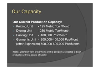 Our Capacity
Our Current Production Capacity:
Ø  Knitting Unit - 125 Metric Ton /Month
Ø  Dyeing Unit - 250 Metric Ton/Month
Ø  Printing Unit - 400,000 Pcs/Month
Ø  Garments Unit - 200,000-400,000 Pcs/Month
(After Expansion) 500,000-600,000 Pcs/Month
(Note : Extension work of Garments Unit is going on & expected to begin
production within a couple of weeks)
 