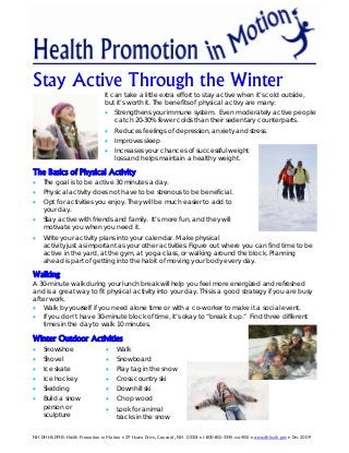 Stay Active Through the Winter
It can take a little extra effort to stay active when it’s cold outside,
but it’s worth it. The benefits of physical activy are many:
• Strengthens your immune system. Even moderately active people
catch 20-30% fewer colds than their sedentary counterparts.
• Reduces feelings of depression, anxiety and stress.
• Improves sleep
• Increases your chances of successful weight
loss and helps maintain a healthy weight.
The Basics of Physical Activity
• The goal is to be active 30 minutes a day.
• Physical activity does not have to be strenous to be beneficial.
• Opt for activities you enjoy. They will be much easier to add to
your day.
• Stay active with friends and family. It’s more fun, and they will
motivate you when you need it.
• Write your activity plans into your calendar. Make physical
activity just as important as your other activities. Figure out where you can find time to be
active in the yard, at the gym, at yoga class, or walking around the block. Planning
ahead is part of getting into the habit of moving your body every day.
Walking
A 30-minute walk during your lunch break will help you feel more energized and refreshed
and is a great way to fit physical activity into your day. This is a good strategy if you are busy
after work.
• Walk by yourself if you need alone time or with a co-worker to make it a social event.
• If you don’t have 30-minute block of time, it’s okay to “break it up.” Find three different
times in the day to walk 10 minutes.
Winter Outdoor Activities
• Snowshoe
• Shovel
• Ice skate
• Ice hockey
• Sledding
• Build a snow
person or
sculpture
• Walk
• Snowboard
• Play tag in the snow
• Cross country ski
• Downhill ski
• Chop wood
• Look for animal
tracks in the snow
NH DHHS-DPHS-Health Promotion in Motion • 29 Hazen Drive, Concord, NH 03301 • 1-800-852-3345 ext.4551 • www.dhhs.nh.gov • Dec 2009
 