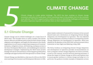 5 
CLIMATE CHANGE 
5.1 Climate Change 
Climate change and its related challenges are a major focus of OECD work. This includes work on carbon markets and climate finance, effective and efficient policy mixes for both climate change adaptation and mitigation, and support for discussions in the climate negotiations on such issues as improving transparency of countries’ emissions, mitigation actions, and financing, scaling-up access to the Clean Development Mechanism, and establishing low-emission development strategies. Implementing the OECD Green Growth Strategy will also be instrumental in connecting green growth policy challenges and opportunities with those germane to climate change. 
Climate Change was identified as a key issue for Africa at the OECD joint meeting of Environment and Development Ministers in 2006, where leaders endorsed a Framework for Common Action around Shared Goals and a Declaration on Integrating Climate Change Adaptation into Development Co-operation. This was followed by a Policy Statement and Policy Guidance on Integrating Climate Change Adaptation into Development Co-operation, which was adopted by the Members of the OECD DAC and Environment Policy Committee at their High-Level Meeting in May 2009. 
The Policy Guidance on Integrating Climate Change Adaptation into Development Co-operation provides recommendations on how to integrate climate change adaptation into donor activities, as well as into national, sectoral and local planning processes. It shows the impact of climate change on Africa and explains how to ensure greater resilience to climate change and adapt to it. In particular, the guidance includes examples of adaptation actions 
36 
Climate change is a major global challenge. The OECD has been working on climate change economics and policy for many years. Africa contributes least to the problem, yet it is the continent most affected. The OECD supports policy makers in Africa in identifying challenges and developing the policy responses required, and advises them on their implementation.  