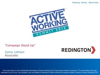 “Campaign Stand Up”
Jonny Letham
Associate
“This information is the Confidential Information of Active Working CIC (Community Interest Company). The information has been
disclosed to you & you, the recipient, are not entitled to disclose it further without the express written consent of Active Working CIC."
Stand-up. Sit less. Move more.
Replace with your
Organisations
LOGO
 