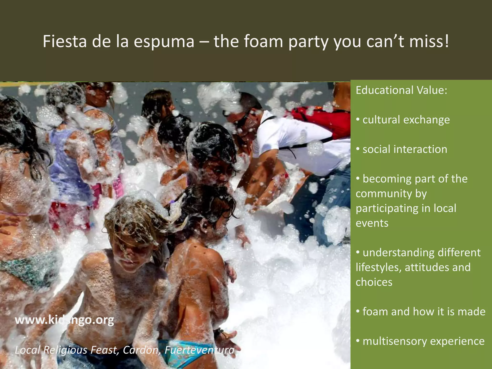 Fiesta de la espuma – the foam party you can’t miss!
Educational Value:
• cultural exchange
• social interaction
• becoming part of the
community by
participating in local
events
• understanding different
lifestyles, attitudes and
choices
• foam and how it is made
• multisensory experience
www.kidsngo.org
Local Religious Feast, Cardon, Fuerteventura
 