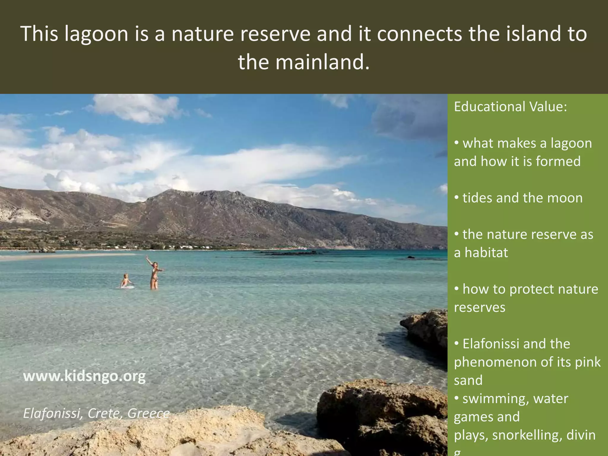 This lagoon is a nature reserve and it connects the island to
the mainland.
Educational Value:
• what makes a lagoon
and how it is formed
• tides and the moon
• the nature reserve as
a habitat
• how to protect nature
reserves
• Elafonissi and the
phenomenon of its pink
sand
• swimming, water
games and
plays, snorkelling, divin
www.kidsngo.org
Elafonissi, Crete, Greece
 
