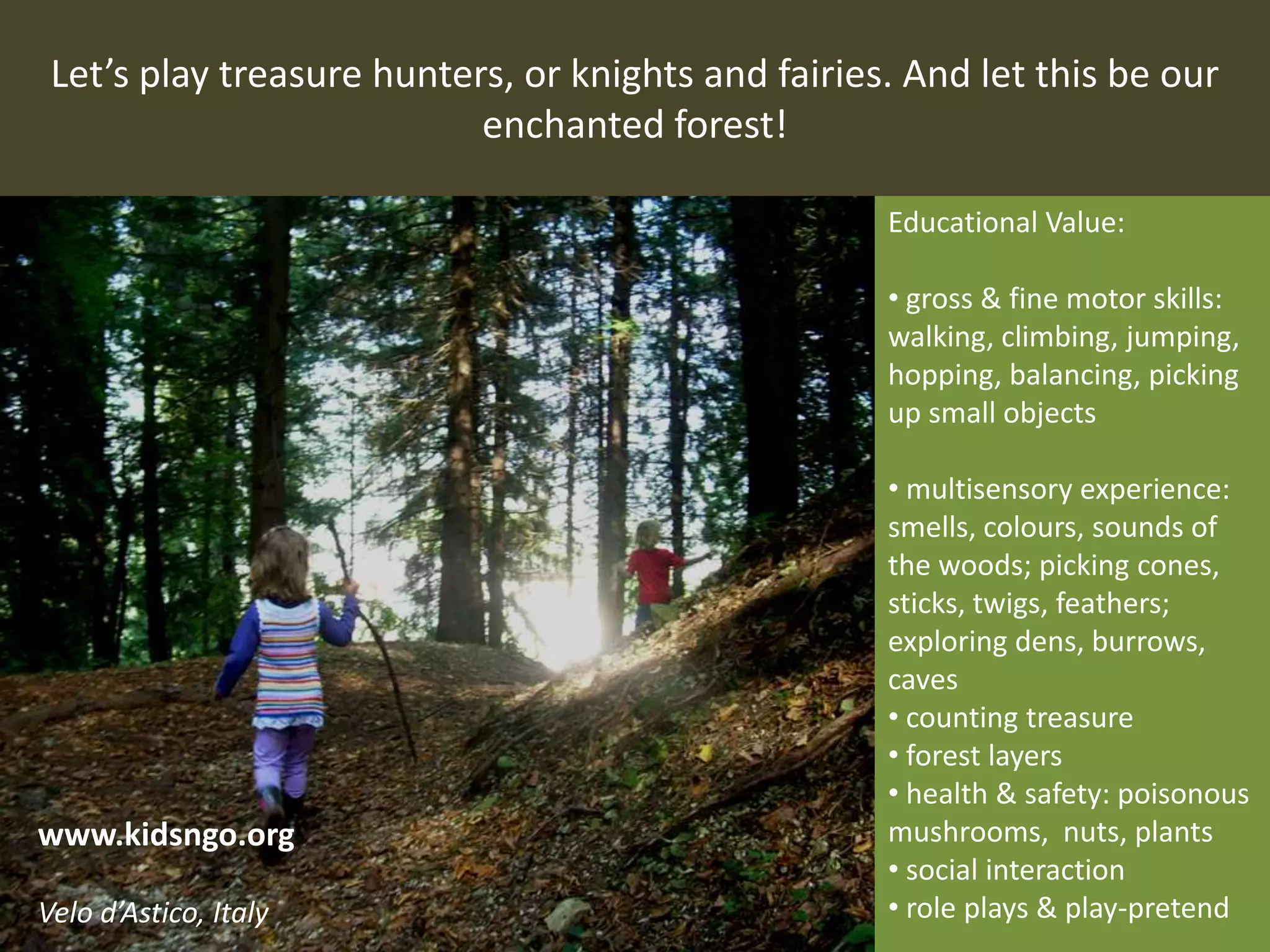Let’s play treasure hunters, or knights and fairies. And let this be our
enchanted forest!
Educational Value:
• gross & fine motor skills:
walking, climbing, jumping,
hopping, balancing, picking
up small objects
• multisensory experience:
smells, colours, sounds of
the woods; picking cones,
sticks, twigs, feathers;
exploring dens, burrows,
caves
• counting treasure
• forest layers
• health & safety: poisonous
mushrooms, nuts, plants
• social interaction
• role plays & play-pretend
www.kidsngo.org
Velo d’Astico, Italy
 