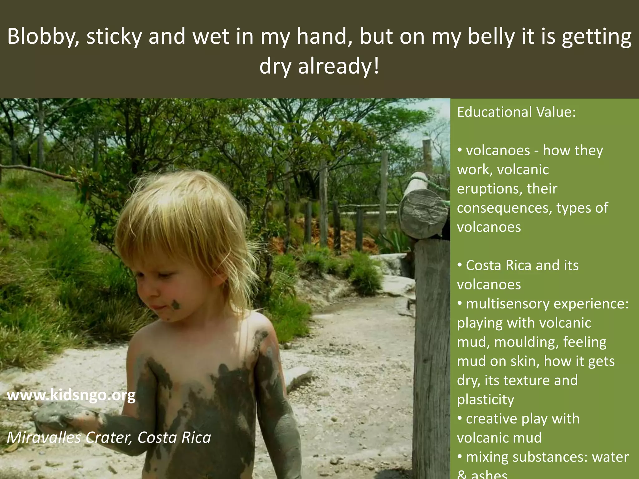 Blobby, sticky and wet in my hand, but on my belly it is getting
dry already!
Educational Value:
• volcanoes - how they
work, volcanic
eruptions, their
consequences, types of
volcanoes
• Costa Rica and its
volcanoes
• multisensory experience:
playing with volcanic
mud, moulding, feeling
mud on skin, how it gets
dry, its texture and
plasticity
• creative play with
volcanic mud
• mixing substances: water
www.kidsngo.org
Miravalles Crater, Costa Rica
 