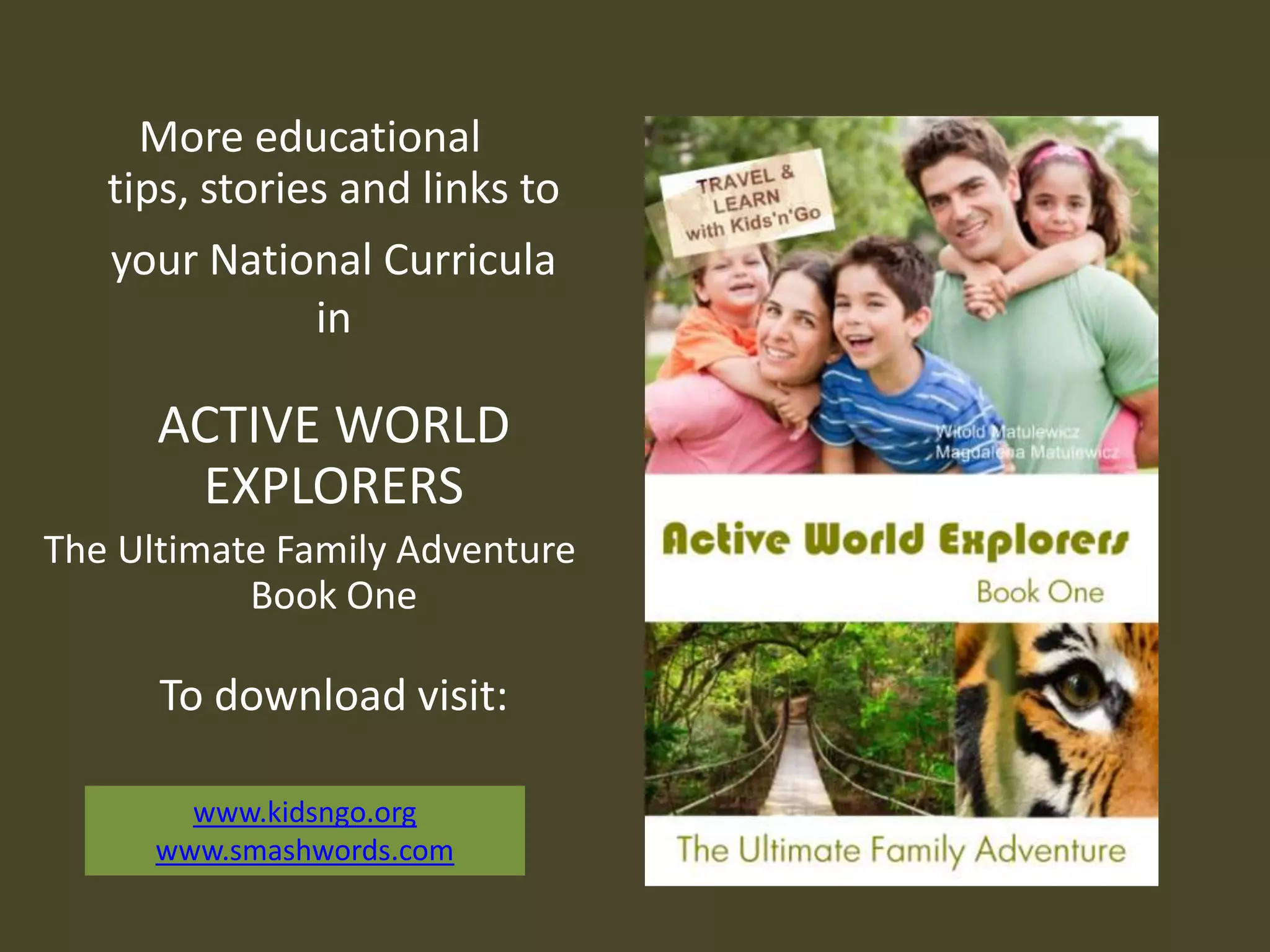 More educational
tips, stories and links to
your National Curricula
in
ACTIVE WORLD
EXPLORERS
The Ultimate Family Adventure
Book One
To download visit:
www.kidsngo.org
www.smashwords.com
 