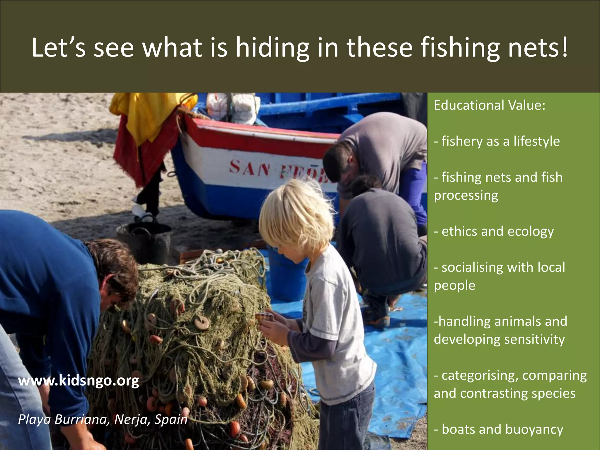 Let’s see what is hiding in these fishing nets!
Educational Value:
- fishery as a lifestyle
- fishing nets and fish
processing
- ethics and ecology
- socialising with local
people
-handling animals and
developing sensitivity
- categorising, comparing
and contrasting species
- boats and buoyancy
www.kidsngo.org
Playa Burriana, Nerja, Spain
 
