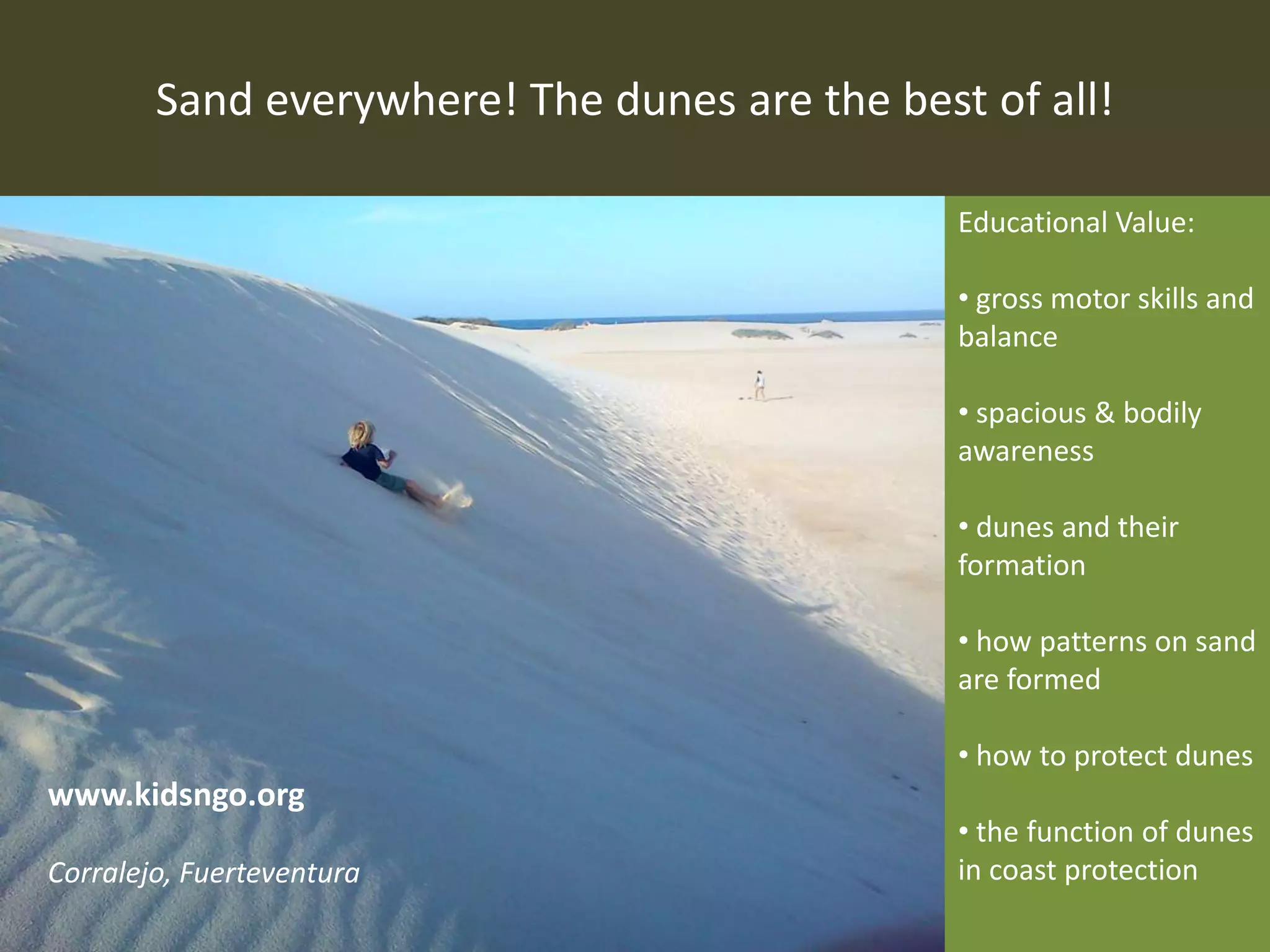 Sand everywhere! The dunes are the best of all!
Educational Value:
• gross motor skills and
balance
• spacious & bodily
awareness
• dunes and their
formation
• how patterns on sand
are formed
• how to protect dunes
• the function of dunes
in coast protection
www.kidsngo.org
Corralejo, Fuerteventura
 