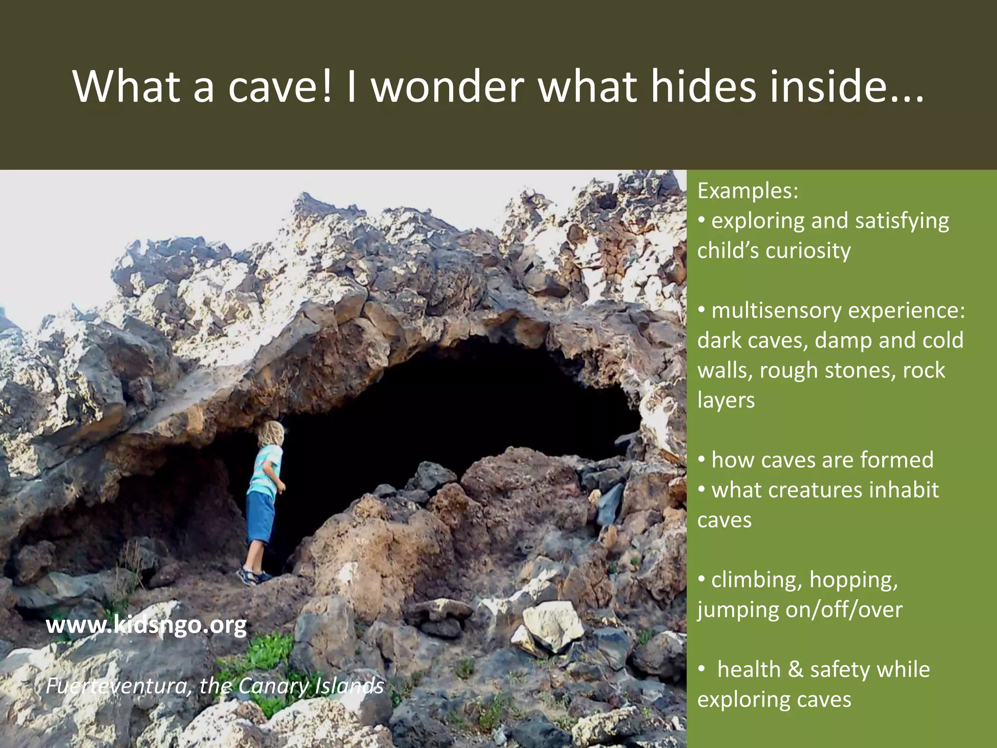 What a cave! I wonder what hides inside...
Examples:
• exploring and satisfying
child’s curiosity
• multisensory experience:
dark caves, damp and cold
walls, rough stones, rock
layers
• how caves are formed
• what creatures inhabit
caves
• climbing, hopping,
jumping on/off/over
• health & safety while
exploring caves
www.kidsngo.org
Fuerteventura, the Canary Islands
 