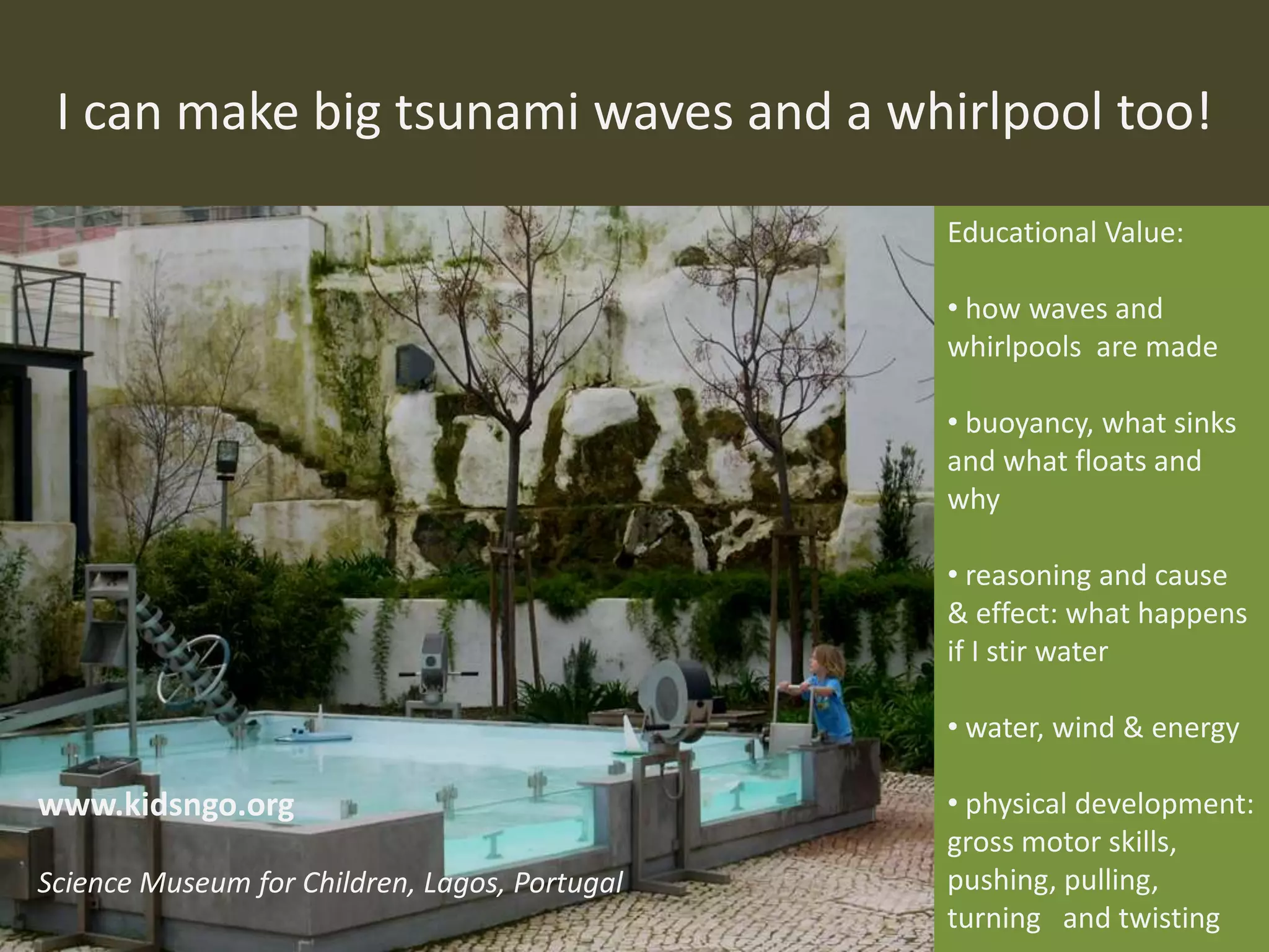 I can make big tsunami waves and a whirlpool too!
Educational Value:
• how waves and
whirlpools are made
• buoyancy, what sinks
and what floats and
why
• reasoning and cause
& effect: what happens
if I stir water
• water, wind & energy
• physical development:
gross motor skills,
pushing, pulling,
turning and twisting
www.kidsngo.org
Science Museum for Children, Lagos, Portugal
 