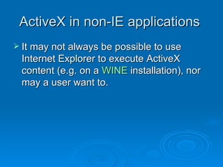 ActiveX in non-IE applications  It may not always be possible to use Internet Explorer to execute ActiveX content (e.g. on a  WINE  installation), nor may a user want to. 