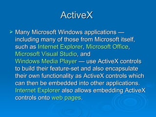 ActiveX  Many Microsoft Windows applications — including many of those from Microsoft itself, such as  Internet Explorer ,  Microsoft Office ,  Microsoft Visual Studio , and  Windows Media Player  — use ActiveX controls to build their feature-set and also encapsulate their own functionality as ActiveX controls which can then be embedded into other applications.  Internet Explorer  also allows embedding ActiveX controls onto  web pages .  