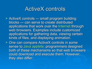 ActiveX controls  ActiveX controls — small program building blocks — can serve to create distributed applications that work over the  Internet  through web browsers. Examples include customized applications for gathering data, viewing certain kinds of files, and displaying animation. One can compare ActiveX controls in some sense to  Java applets : programmers designed both of these mechanisms so that web browsers could download and execute them. However, they also differ: 