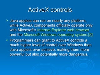 ActiveX controls Java applets can run on nearly any platform, while ActiveX components officially operate only with Microsoft's  Internet Explorer   web browser  and the  Microsoft Windows   operating system . [2]   Programmers can grant to ActiveX controls a much higher level of control over Windows than Java applets ever achieve, making them more powerful but also potentially more dangerous.  