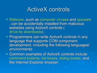ActiveX controls Malware , such as  computer viruses  and  spyware , can be accidentally installed from malicious websites using ActiveX controls ( drive-by downloads ). Programmers can write ActiveX controls in any language that supports COM component development, including the following languages/environments: Common examples of ActiveX controls include  command buttons ,  list boxes ,  dialog boxes , and the Internet Explorer browser. 