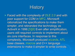 History  Faced with the complexity of  OLE 2.0  and with poor support for COM in  MFC , Microsoft rationalized the specifications to make them simpler, and rebranded the technology as ActiveX in 1996. [5] [6]  Even after simplification, users still required controls to implement about six core interfaces. In response to this complexity, Microsoft produced  wizards ,  ATL  base classes,  macros  and C++ language extensions to make it simpler to write controls.  
