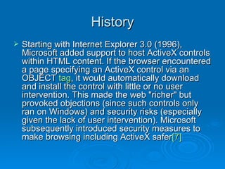 History Starting with Internet Explorer 3.0 (1996), Microsoft added support to host ActiveX controls within HTML content. If the browser encountered a page specifying an ActiveX control via an OBJECT  tag , it would automatically download and install the control with little or no user intervention. This made the web "richer" but provoked objections (since such controls only ran on Windows) and security risks (especially given the lack of user intervention). Microsoft subsequently introduced security measures to make browsing including ActiveX safer [7]   