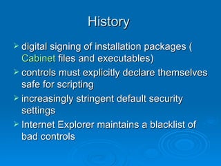 History  digital signing of installation packages ( Cabinet  files and executables)  controls must explicitly declare themselves safe for scripting  increasingly stringent default security settings  Internet Explorer maintains a blacklist of bad controls  