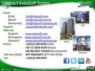 Email
   (EUA)          info@indusoft.com
   (Brasil)       info@indusoft.com.br
   (Alemanha)     info@indusoft-germany.de
                                                           USA
Suporte           support@indusoft.com
Web site
   (English)      www.indusoft.com
   (Português)    www.indusoft.com.br
   (Deutsch)      www.indusoft-germany.de        Brazil
Phone             +1(512) 349-0334 (USA)
                  +55-11-3293-9139 (Brasil)
                  +49 (0) 6227-732510 (Deutschland)       Germany
Toll-Free (EUA)   877-INDUSOFT (877-463-8763)
Fax               +1(512) 349-0375
 
