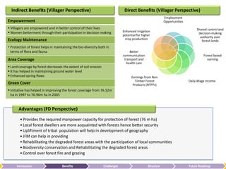 Indirect Benefits (Villager Perspective)                                     Direct Benefits (Villager Perspective)
                                                                                                            Employment
Empowerment                                                                                                 Opportunities
 Villagers are empowered and in better control of their lives                                                                   Shared control and
 Women betterment through their participation in decision making             Enhanced irrigation
                                                                                                                                  decision-making
                                                                              potential for higher
                                                                                                                                   authority over
Ecology Maintenance                                                            crop production
                                                                                                                                    forest-lands
• Protection of forest helps in maintaining the bio-diversity both in
  terms of flora and fauna                                                         Better
                                                                              communication                                          Forest based
Area Coverage                                                                  transport and                                           earning
                                                                                health care
 Land coverage by forest decreases the extent of soil erosion
 It has helped in maintaining ground water level
 Enhanced spring flows                                                             Earnings from Non
                                                                                      Timber Forest                         Daily Wage income
Green Cover                                                                          Products (NTFPs)
 Initiative has helped in improving the forest coverage from 76.52m
  ha in 1997 to 76.96m ha in 2005


       Advantages (FD Perspective)

        • Provides the required manpower capacity for protection of forest (76 m ha)
        • Local forest dwellers are more acquainted with forests hence better security
        • Upliftment of tribal population will help in development of geography
        • JFM can help in providing
        • Rehabilitating the degraded forest areas with the participation of local communities
        • Biodiversity conservation and Rehabilitating the degraded forest areas
        • Control over forest fire and grazing

      Introduction                   Benefits                    Challenges                     Structure                   Future Roadmap
 
