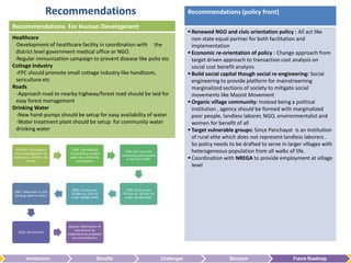 Recommendations                                                          Recommendations (policy front)

Recommendations For Human Development
                                                                                                 Renewed NGO and civic orientation policy : All act like
Healthcare                                                                                        non-state equal partner for both facilitation and
 -Development of healthcare facility in coordination with the                                     implementation
  district level government medical office or NGO.                                               Economic re-orientation of policy : Change approach from
 -Regular immunization campaign to prevent disease like polio etc                                 target driven approach to transaction cost analysis on
Cottage Industry                                                                                  social cost benefit analysis
  -FPC should promote small cottage industry like handloom,                                      Build social capital though social re-engineering: Social
  sericulture etc                                                                                 engineering to provide platform for mainstreaming
Roads                                                                                             marginalized sections of society to mitigate social
  -Approach road to nearby highway/forest road should be laid for                                 movements like Maoist Movement
  easy forest management                                                                         Organic village community: Instead being a political
Drinking Water                                                                                    institution , agency should be formed with marginalized
  -New hand-pumps should be setup for easy availability of water                                  poor people, landless laborer, NGO, environmentalist and
  -Water treatment plant should be setup for community water                                      women for benefit of all
  drinking water                                                                                 Target vulnerable groups: Since Panchayat is an institution
                                                                                                  of rural elite which does not represent landless laborers .
                                                                                                  So policy needs to be drafted to serve in larger villages with
 1970-80: Participatory      1988: The National
 forest management at       Forest Policy created
                                                           1990: GOI launched                     heterogeneous population from all walks of life.
                                                         community participation
Sukhomajri, Arabari, and
         Harda
                            space for community
                                participation
                                                            in the form JFMC                     Coordination with NREGA to provide employment at village
                                                                                                  level



                             2005: Forest cover             1999: Forest cover
 2007: Reduction in JFM
                            76.96m ha, 22m ha             76.52m ha, 10.24m ha
 funding, adverse effect
                            under 106482 JFMC              under 36,160 JFMC.




                            Beyond: Restoration of
                                momentum by
   2010: We are here
                           implementing proposed
                              recommendations




         Introduction                         Benefits                             Challenges                     Structure                   Future Roadmap
 