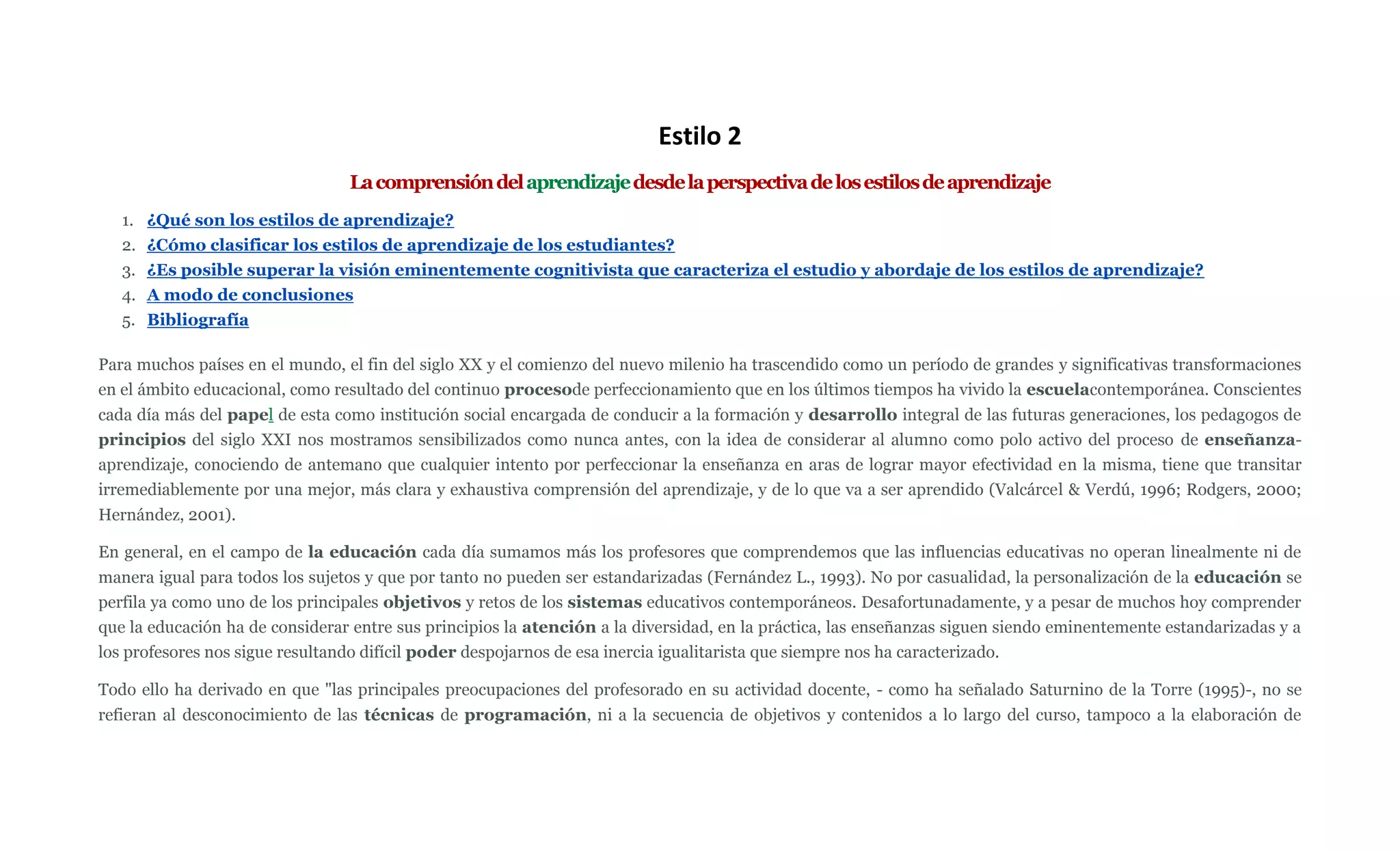 Estilo 2
                                 La comprensión del aprendizaje desde la perspectiva de los estilos de aprendizaje
   1. ¿Qué son los estilos de aprendizaje?
   2. ¿Cómo clasificar los estilos de aprendizaje de los estudiantes?
   3. ¿Es posible superar la visión eminentemente cognitivista que caracteriza el estudio y abordaje de los estilos de aprendizaje?
   4. A modo de conclusiones
   5. Bibliografía

Para muchos países en el mundo, el fin del siglo XX y el comienzo del nuevo milenio ha trascendido como un período de grandes y significativas transformaciones
en el ámbito educacional, como resultado del continuo procesode perfeccionamiento que en los últimos tiempos ha vivido la escuelacontemporánea. Conscientes
cada día más del papel de esta como institución social encargada de conducir a la formación y desarrollo integral de las futuras generaciones, los pedagogos de
principios del siglo XXI nos mostramos sensibilizados como nunca antes, con la idea de considerar al alumno como polo activo del proceso de enseñanza-
aprendizaje, conociendo de antemano que cualquier intento por perfeccionar la enseñanza en aras de lograr mayor efectividad en la misma, tiene que transitar
irremediablemente por una mejor, más clara y exhaustiva comprensión del aprendizaje, y de lo que va a ser aprendido (Valcárcel & Verdú, 1996; Rodgers, 2000;
Hernández, 2001).

En general, en el campo de la educación cada día sumamos más los profesores que comprendemos que las influencias educativas no operan linealmente ni de
manera igual para todos los sujetos y que por tanto no pueden ser estandarizadas (Fernández L., 1993). No por casualidad, la personalización de la educación se
perfila ya como uno de los principales objetivos y retos de los sistemas educativos contemporáneos. Desafortunadamente, y a pesar de muchos hoy comprender
que la educación ha de considerar entre sus principios la atención a la diversidad, en la práctica, las enseñanzas siguen siendo eminentemente estandarizadas y a
los profesores nos sigue resultando difícil poder despojarnos de esa inercia igualitarista que siempre nos ha caracterizado.

Todo ello ha derivado en que "las principales preocupaciones del profesorado en su actividad docente, - como ha señalado Saturnino de la Torre (1995)-, no se
refieran al desconocimiento de las técnicas de programación, ni a la secuencia de objetivos y contenidos a lo largo del curso, tampoco a la elaboración de
 