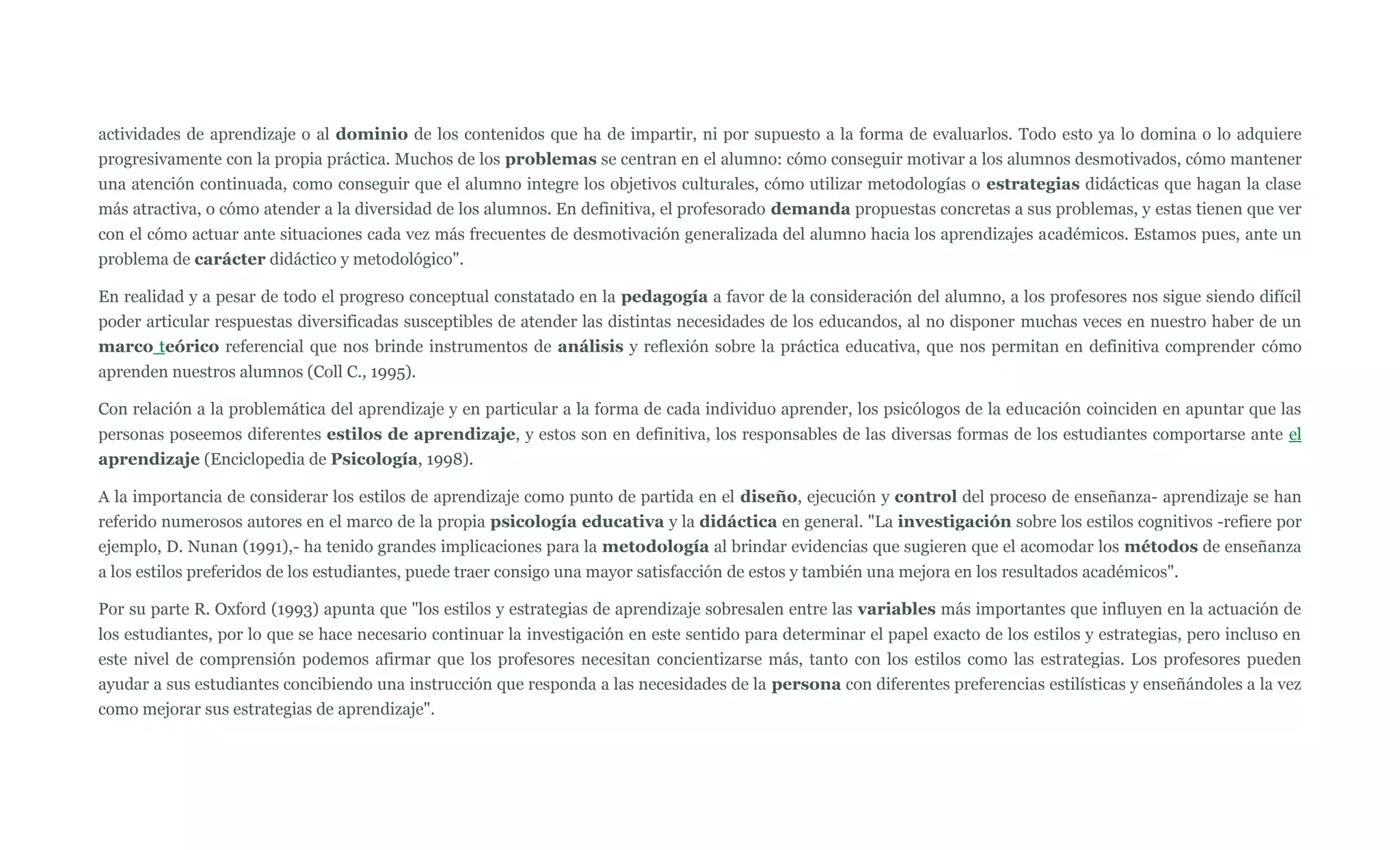 actividades de aprendizaje o al dominio de los contenidos que ha de impartir, ni por supuesto a la forma de evaluarlos. Todo esto ya lo domina o lo adquiere
progresivamente con la propia práctica. Muchos de los problemas se centran en el alumno: cómo conseguir motivar a los alumnos desmotivados, cómo mantener
una atención continuada, como conseguir que el alumno integre los objetivos culturales, cómo utilizar metodologías o estrategias didácticas que hagan la clase
más atractiva, o cómo atender a la diversidad de los alumnos. En definitiva, el profesorado demanda propuestas concretas a sus problemas, y estas tienen que ver
con el cómo actuar ante situaciones cada vez más frecuentes de desmotivación generalizada del alumno hacia los aprendizajes académicos. Estamos pues, ante un
problema de carácter didáctico y metodológico".

En realidad y a pesar de todo el progreso conceptual constatado en la pedagogía a favor de la consideración del alumno, a los profesores nos sigue siendo difícil
poder articular respuestas diversificadas susceptibles de atender las distintas necesidades de los educandos, al no disponer muchas veces en nuestro haber de un
marco teórico referencial que nos brinde instrumentos de análisis y reflexión sobre la práctica educativa, que nos permitan en definitiva comprender cómo
aprenden nuestros alumnos (Coll C., 1995).

Con relación a la problemática del aprendizaje y en particular a la forma de cada individuo aprender, los psicólogos de la educación coinciden en apuntar que las
personas poseemos diferentes estilos de aprendizaje, y estos son en definitiva, los responsables de las diversas formas de los estudiantes comportarse ante el
aprendizaje (Enciclopedia de Psicología, 1998).

A la importancia de considerar los estilos de aprendizaje como punto de partida en el diseño, ejecución y control del proceso de enseñanza- aprendizaje se han
referido numerosos autores en el marco de la propia psicología educativa y la didáctica en general. "La investigación sobre los estilos cognitivos -refiere por
ejemplo, D. Nunan (1991),- ha tenido grandes implicaciones para la metodología al brindar evidencias que sugieren que el acomodar los métodos de enseñanza
a los estilos preferidos de los estudiantes, puede traer consigo una mayor satisfacción de estos y también una mejora en los resultados académicos".

Por su parte R. Oxford (1993) apunta que "los estilos y estrategias de aprendizaje sobresalen entre las variables más importantes que influyen en la actuación de
los estudiantes, por lo que se hace necesario continuar la investigación en este sentido para determinar el papel exacto de los estilos y estrategias, pero incluso en
este nivel de comprensión podemos afirmar que los profesores necesitan concientizarse más, tanto con los estilos como las estrategias. Los profesores pueden
ayudar a sus estudiantes concibiendo una instrucción que responda a las necesidades de la persona con diferentes preferencias estilísticas y enseñándoles a la vez
como mejorar sus estrategias de aprendizaje".
 