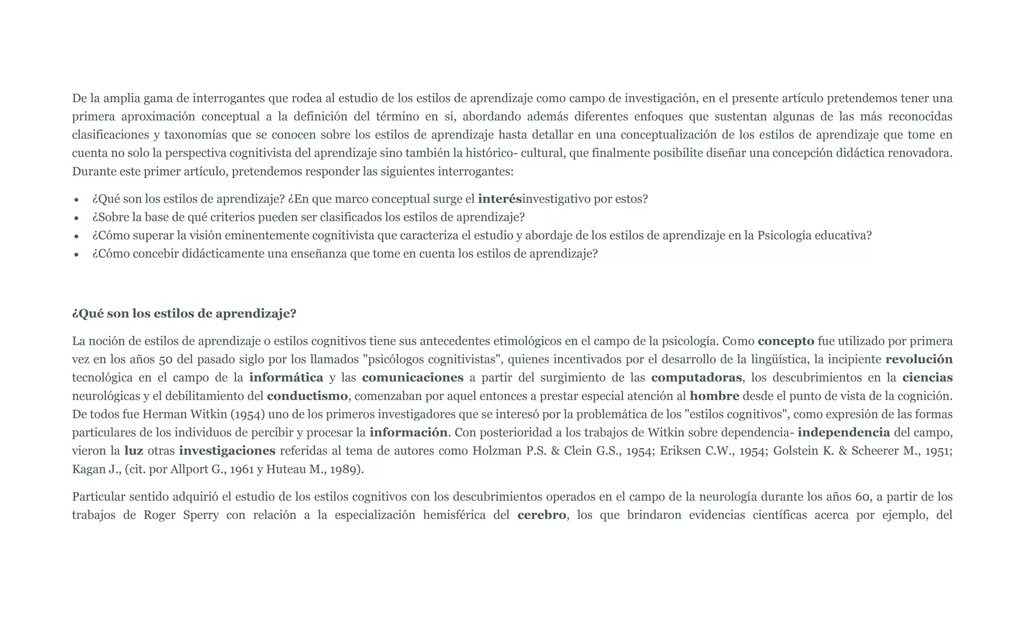 De la amplia gama de interrogantes que rodea al estudio de los estilos de aprendizaje como campo de investigación, en el presente artículo pretendemos tener una
primera aproximación conceptual a la definición del término en si, abordando además diferentes enfoques que sustentan algunas de las más reconocidas
clasificaciones y taxonomías que se conocen sobre los estilos de aprendizaje hasta detallar en una conceptualización de los estilos de aprendizaje que tome en
cuenta no solo la perspectiva cognitivista del aprendizaje sino también la histórico- cultural, que finalmente posibilite diseñar una concepción didáctica renovadora.
Durante este primer artículo, pretendemos responder las siguientes interrogantes:

   ¿Qué son los estilos de aprendizaje? ¿En que marco conceptual surge el interésinvestigativo por estos?
   ¿Sobre la base de qué criterios pueden ser clasificados los estilos de aprendizaje?
   ¿Cómo superar la visión eminentemente cognitivista que caracteriza el estudio y abordaje de los estilos de aprendizaje en la Psicología educativa?
   ¿Cómo concebir didácticamente una enseñanza que tome en cuenta los estilos de aprendizaje?



¿Qué son los estilos de aprendizaje?

La noción de estilos de aprendizaje o estilos cognitivos tiene sus antecedentes etimológicos en el campo de la psicología. Como concepto fue utilizado por primera
vez en los años 50 del pasado siglo por los llamados "psicólogos cognitivistas", quienes incentivados por el desarrollo de la lingüística, la incipiente revolución
tecnológica en el campo de la informática y las comunicaciones a partir del surgimiento de las computadoras, los descubrimientos en la ciencias
neurológicas y el debilitamiento del conductismo, comenzaban por aquel entonces a prestar especial atención al hombre desde el punto de vista de la cognición.
De todos fue Herman Witkin (1954) uno de los primeros investigadores que se interesó por la problemática de los "estilos cognitivos", como expresión de las formas
particulares de los individuos de percibir y procesar la información. Con posterioridad a los trabajos de Witkin sobre dependencia- independencia del campo,
vieron la luz otras investigaciones referidas al tema de autores como Holzman P.S. & Clein G.S., 1954; Eriksen C.W., 1954; Golstein K. & Scheerer M., 1951;
Kagan J., (cit. por Allport G., 1961 y Huteau M., 1989).

Particular sentido adquirió el estudio de los estilos cognitivos con los descubrimientos operados en el campo de la neurología durante los años 60, a partir de los
trabajos de Roger Sperry con relación a la especialización hemisférica del cerebro, los que brindaron evidencias científicas acerca por ejemplo, del
 