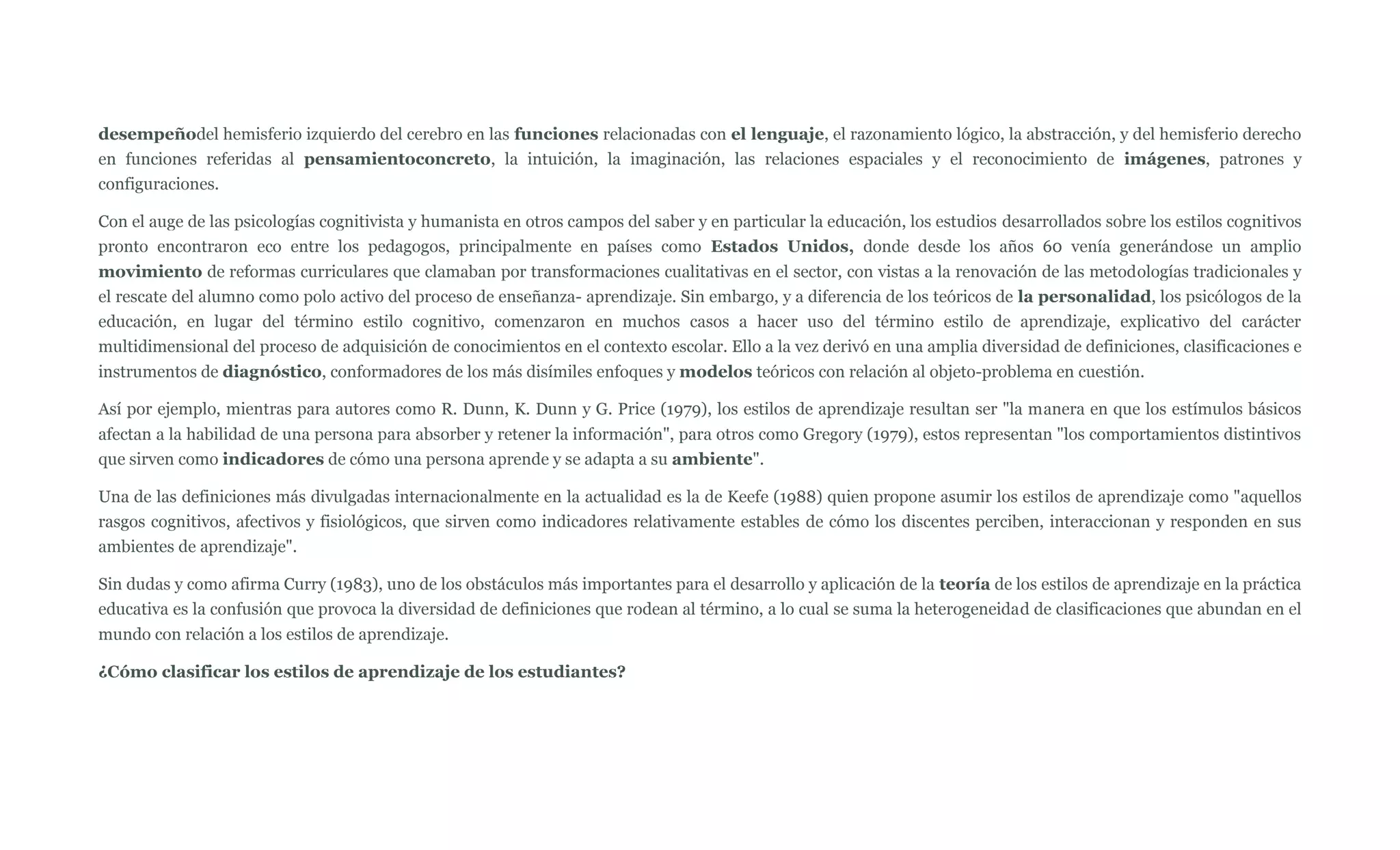 desempeñodel hemisferio izquierdo del cerebro en las funciones relacionadas con el lenguaje, el razonamiento lógico, la abstracción, y del hemisferio derecho
en funciones referidas al pensamientoconcreto, la intuición, la imaginación, las relaciones espaciales y el reconocimiento de imágenes, patrones y
configuraciones.

Con el auge de las psicologías cognitivista y humanista en otros campos del saber y en particular la educación, los estudios desarrollados sobre los estilos cognitivos
pronto encontraron eco entre los pedagogos, principalmente en países como Estados Unidos, donde desde los años 60 venía generándose un amplio
movimiento de reformas curriculares que clamaban por transformaciones cualitativas en el sector, con vistas a la renovación de las metodologías tradicionales y
el rescate del alumno como polo activo del proceso de enseñanza- aprendizaje. Sin embargo, y a diferencia de los teóricos de la personalidad, los psicólogos de la
educación, en lugar del término estilo cognitivo, comenzaron en muchos casos a hacer uso del término estilo de aprendizaje, explicativo del carácter
multidimensional del proceso de adquisición de conocimientos en el contexto escolar. Ello a la vez derivó en una amplia diversidad de definiciones, clasificaciones e
instrumentos de diagnóstico, conformadores de los más disímiles enfoques y modelos teóricos con relación al objeto-problema en cuestión.

Así por ejemplo, mientras para autores como R. Dunn, K. Dunn y G. Price (1979), los estilos de aprendizaje resultan ser "la manera en que los estímulos básicos
afectan a la habilidad de una persona para absorber y retener la información", para otros como Gregory (1979), estos representan "los comportamientos distintivos
que sirven como indicadores de cómo una persona aprende y se adapta a su ambiente".

Una de las definiciones más divulgadas internacionalmente en la actualidad es la de Keefe (1988) quien propone asumir los estilos de aprendizaje como "aquellos
rasgos cognitivos, afectivos y fisiológicos, que sirven como indicadores relativamente estables de cómo los discentes perciben, interaccionan y responden en sus
ambientes de aprendizaje".

Sin dudas y como afirma Curry (1983), uno de los obstáculos más importantes para el desarrollo y aplicación de la teoría de los estilos de aprendizaje en la práctica
educativa es la confusión que provoca la diversidad de definiciones que rodean al término, a lo cual se suma la heterogeneidad de clasificaciones que abundan en el
mundo con relación a los estilos de aprendizaje.

¿Cómo clasificar los estilos de aprendizaje de los estudiantes?
 