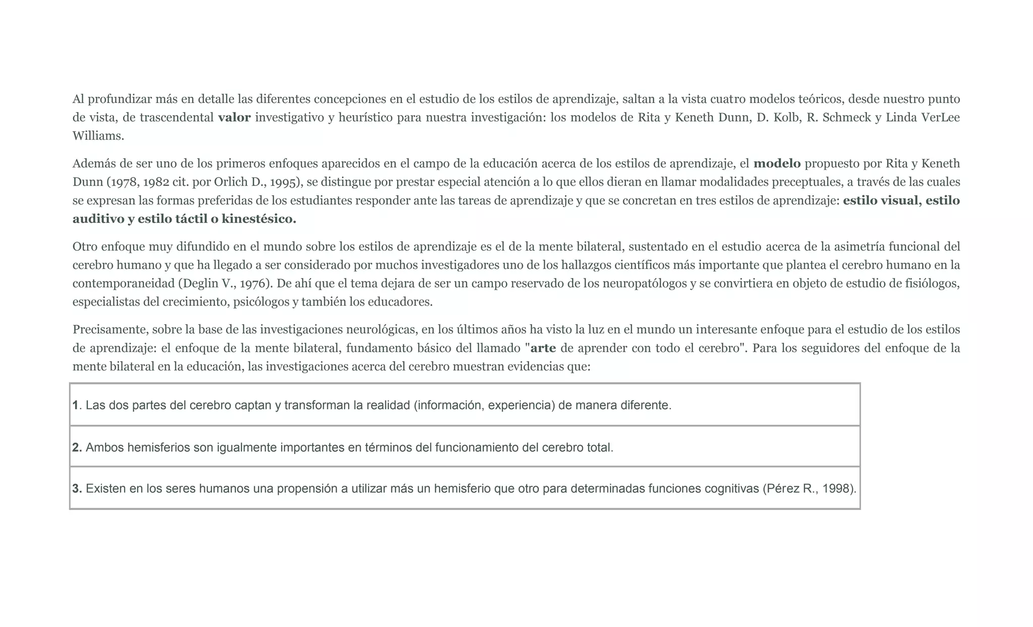 Al profundizar más en detalle las diferentes concepciones en el estudio de los estilos de aprendizaje, saltan a la vista cuatro modelos teóricos, desde nuestro punto
de vista, de trascendental valor investigativo y heurístico para nuestra investigación: los modelos de Rita y Keneth Dunn, D. Kolb, R. Schmeck y Linda VerLee
Williams.

Además de ser uno de los primeros enfoques aparecidos en el campo de la educación acerca de los estilos de aprendizaje, el modelo propuesto por Rita y Keneth
Dunn (1978, 1982 cit. por Orlich D., 1995), se distingue por prestar especial atención a lo que ellos dieran en llamar modalidades preceptuales, a través de las cuales
se expresan las formas preferidas de los estudiantes responder ante las tareas de aprendizaje y que se concretan en tres estilos de aprendizaje: estilo visual, estilo
auditivo y estilo táctil o kinestésico.

Otro enfoque muy difundido en el mundo sobre los estilos de aprendizaje es el de la mente bilateral, sustentado en el estudio acerca de la asimetría funcional del
cerebro humano y que ha llegado a ser considerado por muchos investigadores uno de los hallazgos científicos más importante que plantea el cerebro humano en la
contemporaneidad (Deglin V., 1976). De ahí que el tema dejara de ser un campo reservado de los neuropatólogos y se convirtiera en objeto de estudio de fisiólogos,
especialistas del crecimiento, psicólogos y también los educadores.

Precisamente, sobre la base de las investigaciones neurológicas, en los últimos años ha visto la luz en el mundo un interesante enfoque para el estudio de los estilos
de aprendizaje: el enfoque de la mente bilateral, fundamento básico del llamado "arte de aprender con todo el cerebro". Para los seguidores del enfoque de la
mente bilateral en la educación, las investigaciones acerca del cerebro muestran evidencias que:


1. Las dos partes del cerebro captan y transforman la realidad (información, experiencia) de manera diferente.


2. Ambos hemisferios son igualmente importantes en términos del funcionamiento del cerebro total.


3. Existen en los seres humanos una propensión a utilizar más un hemisferio que otro para determinadas funciones cognitivas (Pérez R., 1998).
 