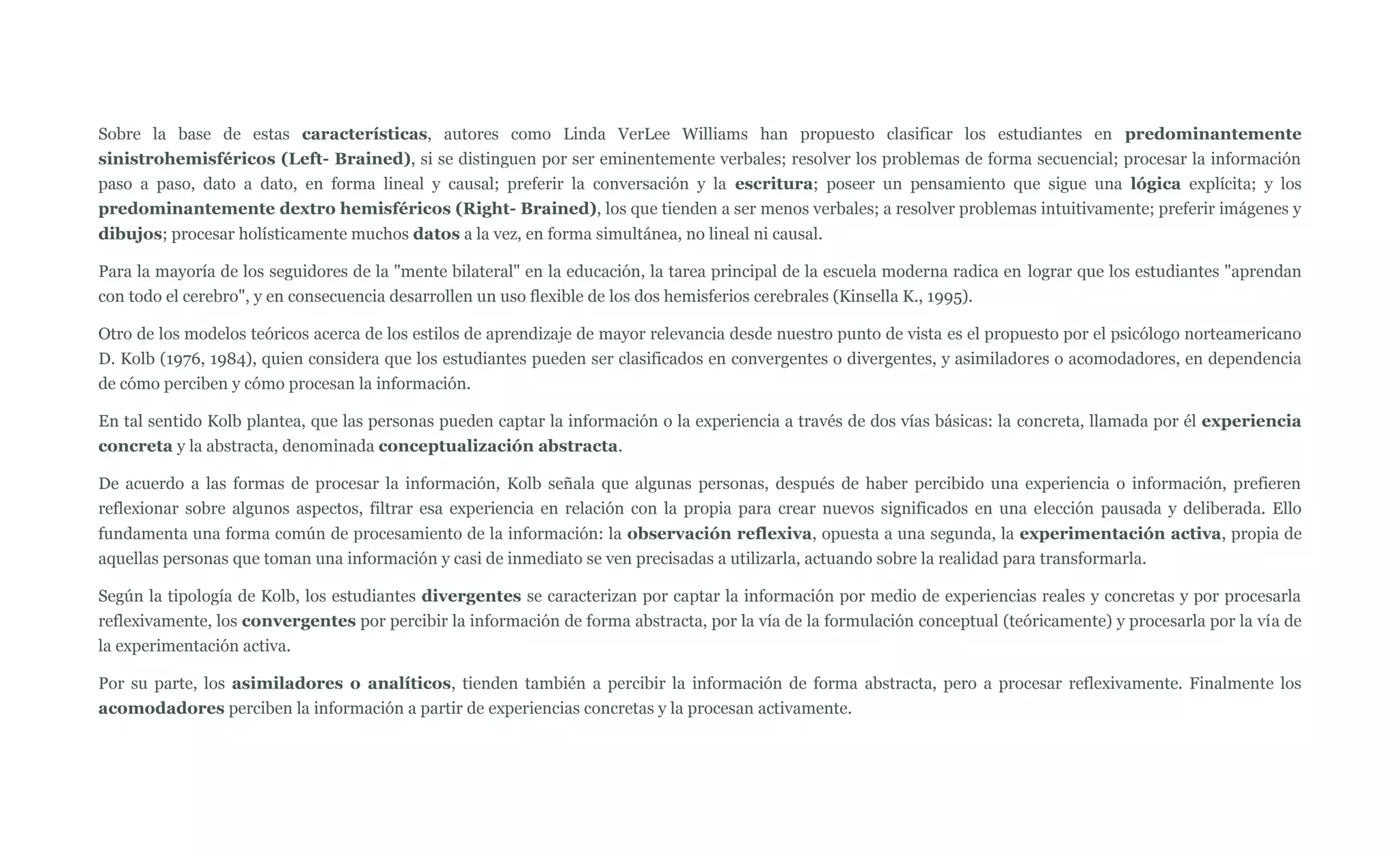 Sobre la base de estas características, autores como Linda VerLee Williams han propuesto clasificar los estudiantes en predominantemente
sinistrohemisféricos (Left- Brained), si se distinguen por ser eminentemente verbales; resolver los problemas de forma secuencial; procesar la información
paso a paso, dato a dato, en forma lineal y causal; preferir la conversación y la escritura; poseer un pensamiento que sigue una lógica explícita; y los
predominantemente dextro hemisféricos (Right- Brained), los que tienden a ser menos verbales; a resolver problemas intuitivamente; preferir imágenes y
dibujos; procesar holísticamente muchos datos a la vez, en forma simultánea, no lineal ni causal.

Para la mayoría de los seguidores de la "mente bilateral" en la educación, la tarea principal de la escuela moderna radica en lograr que los estudiantes "aprendan
con todo el cerebro", y en consecuencia desarrollen un uso flexible de los dos hemisferios cerebrales (Kinsella K., 1995).

Otro de los modelos teóricos acerca de los estilos de aprendizaje de mayor relevancia desde nuestro punto de vista es el propuesto por el psicólogo norteamericano
D. Kolb (1976, 1984), quien considera que los estudiantes pueden ser clasificados en convergentes o divergentes, y asimiladores o acomodadores, en dependencia
de cómo perciben y cómo procesan la información.

En tal sentido Kolb plantea, que las personas pueden captar la información o la experiencia a través de dos vías básicas: la concreta, llamada por él experiencia
concreta y la abstracta, denominada conceptualización abstracta.

De acuerdo a las formas de procesar la información, Kolb señala que algunas personas, después de haber percibido una experiencia o información, prefieren
reflexionar sobre algunos aspectos, filtrar esa experiencia en relación con la propia para crear nuevos significados en una elección pausada y deliberada. Ello
fundamenta una forma común de procesamiento de la información: la observación reflexiva, opuesta a una segunda, la experimentación activa, propia de
aquellas personas que toman una información y casi de inmediato se ven precisadas a utilizarla, actuando sobre la realidad para transformarla.

Según la tipología de Kolb, los estudiantes divergentes se caracterizan por captar la información por medio de experiencias reales y concretas y por procesarla
reflexivamente, los convergentes por percibir la información de forma abstracta, por la vía de la formulación conceptual (teóricamente) y procesarla por la vía de
la experimentación activa.

Por su parte, los asimiladores o analíticos, tienden también a percibir la información de forma abstracta, pero a procesar reflexivamente. Finalmente los
acomodadores perciben la información a partir de experiencias concretas y la procesan activamente.
 