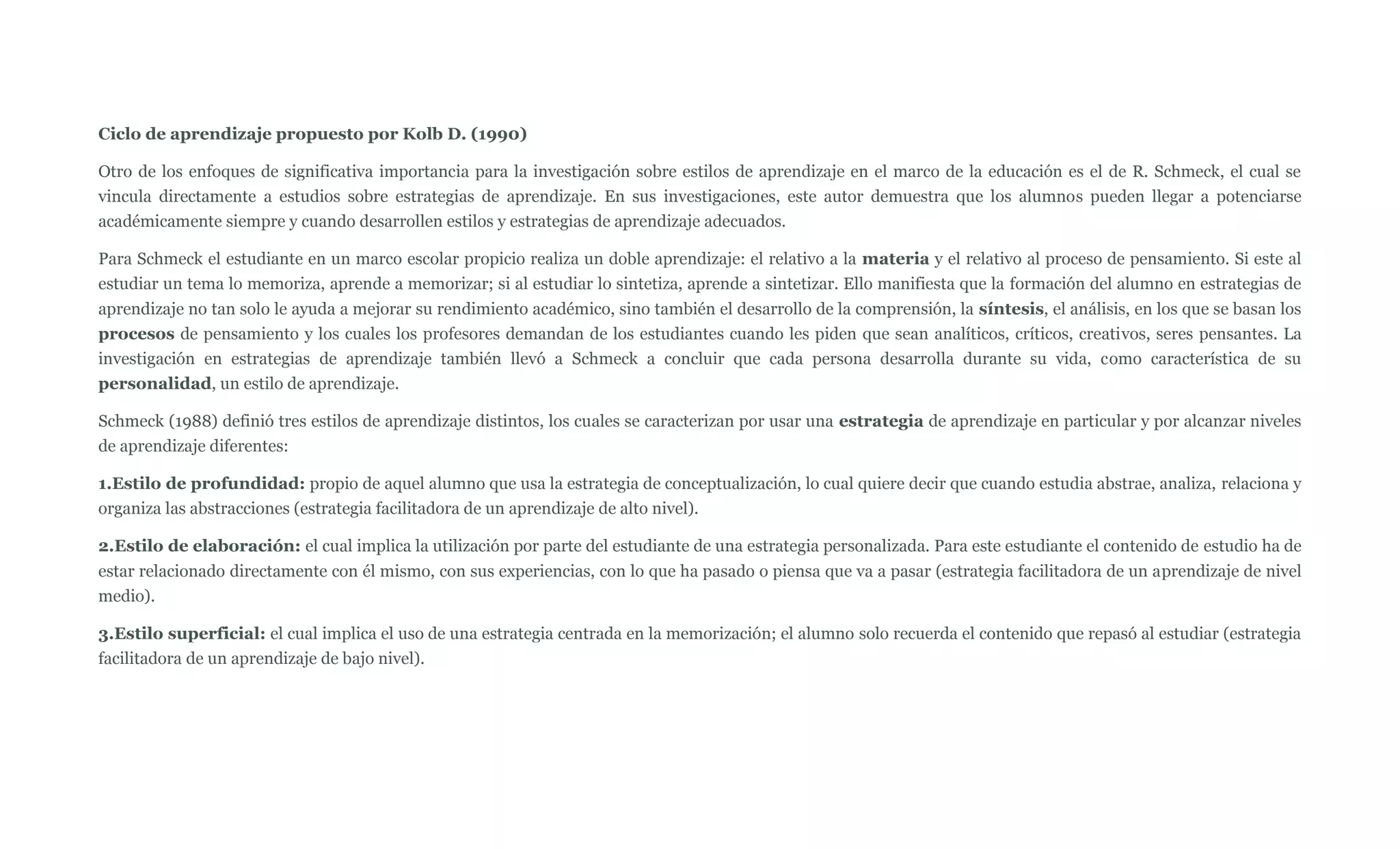Ciclo de aprendizaje propuesto por Kolb D. (1990)

Otro de los enfoques de significativa importancia para la investigación sobre estilos de aprendizaje en el marco de la educación es el de R. Schmeck, el cual se
vincula directamente a estudios sobre estrategias de aprendizaje. En sus investigaciones, este autor demuestra que los alumnos pueden llegar a potenciarse
académicamente siempre y cuando desarrollen estilos y estrategias de aprendizaje adecuados.

Para Schmeck el estudiante en un marco escolar propicio realiza un doble aprendizaje: el relativo a la materia y el relativo al proceso de pensamiento. Si este al
estudiar un tema lo memoriza, aprende a memorizar; si al estudiar lo sintetiza, aprende a sintetizar. Ello manifiesta que la formación del alumno en estrategias de
aprendizaje no tan solo le ayuda a mejorar su rendimiento académico, sino también el desarrollo de la comprensión, la síntesis, el análisis, en los que se basan los
procesos de pensamiento y los cuales los profesores demandan de los estudiantes cuando les piden que sean analíticos, críticos, creativos, seres pensantes. La
investigación en estrategias de aprendizaje también llevó a Schmeck a concluir que cada persona desarrolla durante su vida, como característica de su
personalidad, un estilo de aprendizaje.

Schmeck (1988) definió tres estilos de aprendizaje distintos, los cuales se caracterizan por usar una estrategia de aprendizaje en particular y por alcanzar niveles
de aprendizaje diferentes:

1.Estilo de profundidad: propio de aquel alumno que usa la estrategia de conceptualización, lo cual quiere decir que cuando estudia abstrae, analiza, relaciona y
organiza las abstracciones (estrategia facilitadora de un aprendizaje de alto nivel).

2.Estilo de elaboración: el cual implica la utilización por parte del estudiante de una estrategia personalizada. Para este estudiante el contenido de estudio ha de
estar relacionado directamente con él mismo, con sus experiencias, con lo que ha pasado o piensa que va a pasar (estrategia facilitadora de un aprendizaje de nivel
medio).

3.Estilo superficial: el cual implica el uso de una estrategia centrada en la memorización; el alumno solo recuerda el contenido que repasó al estudiar (estrategia
facilitadora de un aprendizaje de bajo nivel).
 