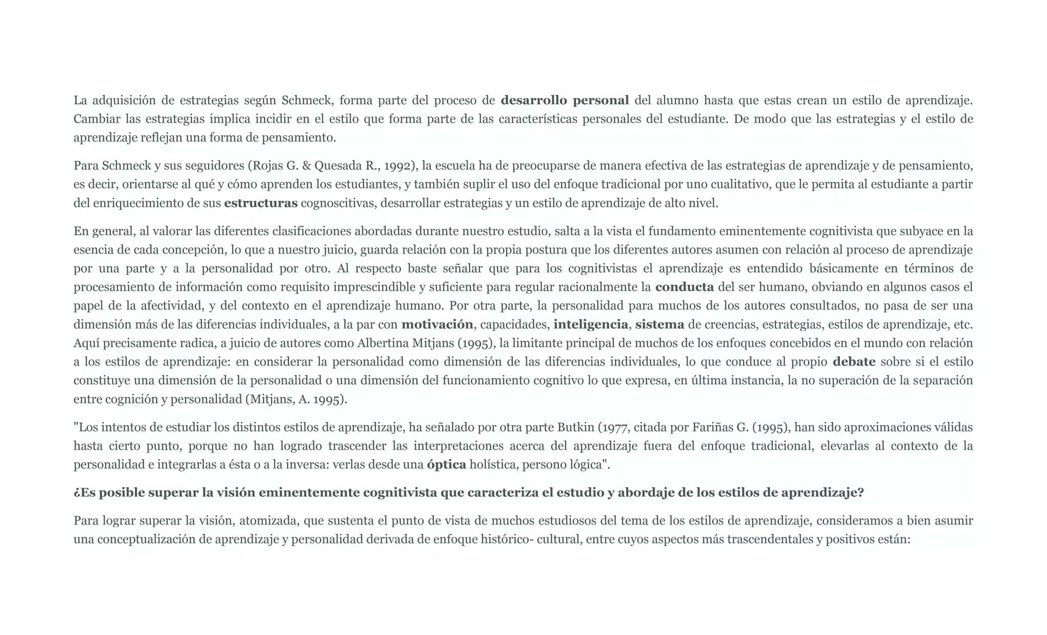 La adquisición de estrategias según Schmeck, forma parte del proceso de desarrollo personal del alumno hasta que estas crean un estilo de aprendizaje.
Cambiar las estrategias implica incidir en el estilo que forma parte de las características personales del estudiante. De modo que las estrategias y el estilo de
aprendizaje reflejan una forma de pensamiento.

Para Schmeck y sus seguidores (Rojas G. & Quesada R., 1992), la escuela ha de preocuparse de manera efectiva de las estrategias de aprendizaje y de pensamiento,
es decir, orientarse al qué y cómo aprenden los estudiantes, y también suplir el uso del enfoque tradicional por uno cualitativo, que le permita al estudiante a partir
del enriquecimiento de sus estructuras cognoscitivas, desarrollar estrategias y un estilo de aprendizaje de alto nivel.

En general, al valorar las diferentes clasificaciones abordadas durante nuestro estudio, salta a la vista el fundamento eminentemente cognitivista que subyace en la
esencia de cada concepción, lo que a nuestro juicio, guarda relación con la propia postura que los diferentes autores asumen con relación al proceso de aprendizaje
por una parte y a la personalidad por otro. Al respecto baste señalar que para los cognitivistas el aprendizaje es entendido básicamente en términos de
procesamiento de información como requisito imprescindible y suficiente para regular racionalmente la conducta del ser humano, obviando en algunos casos el
papel de la afectividad, y del contexto en el aprendizaje humano. Por otra parte, la personalidad para muchos de los autores consultados, no pasa de ser una
dimensión más de las diferencias individuales, a la par con motivación, capacidades, inteligencia, sistema de creencias, estrategias, estilos de aprendizaje, etc.
Aquí precisamente radica, a juicio de autores como Albertina Mitjans (1995), la limitante principal de muchos de los enfoques concebidos en el mundo con relación
a los estilos de aprendizaje: en considerar la personalidad como dimensión de las diferencias individuales, lo que conduce al propio debate sobre si el estilo
constituye una dimensión de la personalidad o una dimensión del funcionamiento cognitivo lo que expresa, en última instancia, la no superación de la separación
entre cognición y personalidad (Mitjans, A. 1995).

"Los intentos de estudiar los distintos estilos de aprendizaje, ha señalado por otra parte Butkin (1977, citada por Fariñas G. (1995), han sido aproximaciones válidas
hasta cierto punto, porque no han logrado trascender las interpretaciones acerca del aprendizaje fuera del enfoque tradicional, elevarlas al contexto de la
personalidad e integrarlas a ésta o a la inversa: verlas desde una óptica holística, persono lógica".

¿Es posible superar la visión eminentemente cognitivista que caracteriza el estudio y abordaje de los estilos de aprendizaje?

Para lograr superar la visión, atomizada, que sustenta el punto de vista de muchos estudiosos del tema de los estilos de aprendizaje, consideramos a bien asumir
una conceptualización de aprendizaje y personalidad derivada de enfoque histórico- cultural, entre cuyos aspectos más trascendentales y positivos están:
 