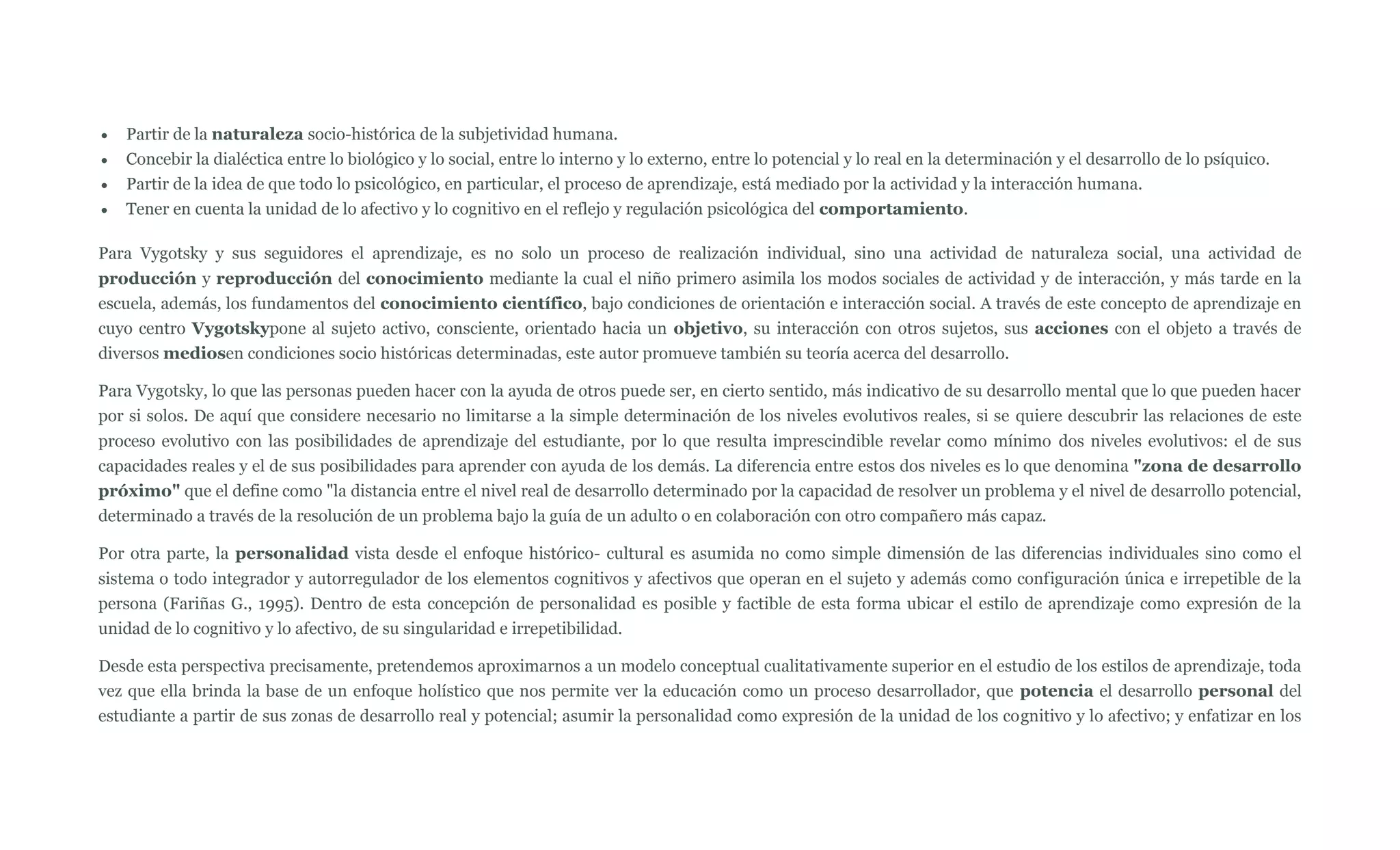 Partir de la naturaleza socio-histórica de la subjetividad humana.
   Concebir la dialéctica entre lo biológico y lo social, entre lo interno y lo externo, entre lo potencial y lo real en la determinación y el desarrollo de lo psíquico.
   Partir de la idea de que todo lo psicológico, en particular, el proceso de aprendizaje, está mediado por la actividad y la interacción humana.
   Tener en cuenta la unidad de lo afectivo y lo cognitivo en el reflejo y regulación psicológica del comportamiento.

Para Vygotsky y sus seguidores el aprendizaje, es no solo un proceso de realización individual, sino una actividad de naturaleza social, una actividad de
producción y reproducción del conocimiento mediante la cual el niño primero asimila los modos sociales de actividad y de interacción, y más tarde en la
escuela, además, los fundamentos del conocimiento científico, bajo condiciones de orientación e interacción social. A través de este concepto de aprendizaje en
cuyo centro Vygotskypone al sujeto activo, consciente, orientado hacia un objetivo, su interacción con otros sujetos, sus acciones con el objeto a través de
diversos mediosen condiciones socio históricas determinadas, este autor promueve también su teoría acerca del desarrollo.

Para Vygotsky, lo que las personas pueden hacer con la ayuda de otros puede ser, en cierto sentido, más indicativo de su desarrollo mental que lo que pueden hacer
por si solos. De aquí que considere necesario no limitarse a la simple determinación de los niveles evolutivos reales, si se quiere descubrir las relaciones de este
proceso evolutivo con las posibilidades de aprendizaje del estudiante, por lo que resulta imprescindible revelar como mínimo dos niveles evolutivos: el de sus
capacidades reales y el de sus posibilidades para aprender con ayuda de los demás. La diferencia entre estos dos niveles es lo que denomina "zona de desarrollo
próximo" que el define como "la distancia entre el nivel real de desarrollo determinado por la capacidad de resolver un problema y el nivel de desarrollo potencial,
determinado a través de la resolución de un problema bajo la guía de un adulto o en colaboración con otro compañero más capaz.

Por otra parte, la personalidad vista desde el enfoque histórico- cultural es asumida no como simple dimensión de las diferencias individuales sino como el
sistema o todo integrador y autorregulador de los elementos cognitivos y afectivos que operan en el sujeto y además como configuración única e irrepetible de la
persona (Fariñas G., 1995). Dentro de esta concepción de personalidad es posible y factible de esta forma ubicar el estilo de aprendizaje como expresión de la
unidad de lo cognitivo y lo afectivo, de su singularidad e irrepetibilidad.

Desde esta perspectiva precisamente, pretendemos aproximarnos a un modelo conceptual cualitativamente superior en el estudio de los estilos de aprendizaje, toda
vez que ella brinda la base de un enfoque holístico que nos permite ver la educación como un proceso desarrollador, que potencia el desarrollo personal del
estudiante a partir de sus zonas de desarrollo real y potencial; asumir la personalidad como expresión de la unidad de los cognitivo y lo afectivo; y enfatizar en los
 