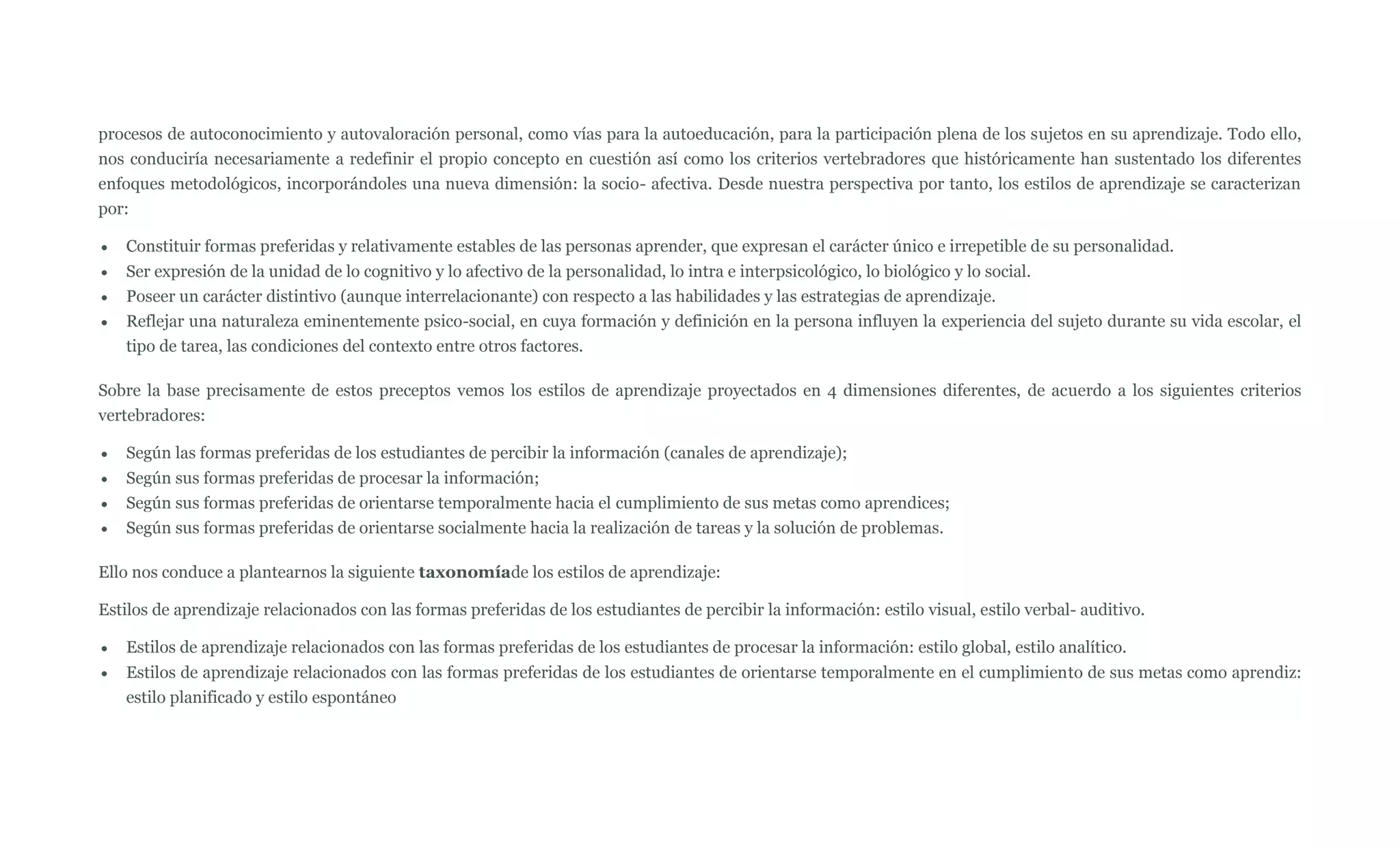 procesos de autoconocimiento y autovaloración personal, como vías para la autoeducación, para la participación plena de los sujetos en su aprendizaje. Todo ello,
nos conduciría necesariamente a redefinir el propio concepto en cuestión así como los criterios vertebradores que históricamente han sustentado los diferentes
enfoques metodológicos, incorporándoles una nueva dimensión: la socio- afectiva. Desde nuestra perspectiva por tanto, los estilos de aprendizaje se caracterizan
por:

   Constituir formas preferidas y relativamente estables de las personas aprender, que expresan el carácter único e irrepetible de su personalidad.
   Ser expresión de la unidad de lo cognitivo y lo afectivo de la personalidad, lo intra e interpsicológico, lo biológico y lo social.
   Poseer un carácter distintivo (aunque interrelacionante) con respecto a las habilidades y las estrategias de aprendizaje.
   Reflejar una naturaleza eminentemente psico-social, en cuya formación y definición en la persona influyen la experiencia del sujeto durante su vida escolar, el
   tipo de tarea, las condiciones del contexto entre otros factores.

Sobre la base precisamente de estos preceptos vemos los estilos de aprendizaje proyectados en 4 dimensiones diferentes, de acuerdo a los siguientes criterios
vertebradores:

   Según las formas preferidas de los estudiantes de percibir la información (canales de aprendizaje);
   Según sus formas preferidas de procesar la información;
   Según sus formas preferidas de orientarse temporalmente hacia el cumplimiento de sus metas como aprendices;
   Según sus formas preferidas de orientarse socialmente hacia la realización de tareas y la solución de problemas.

Ello nos conduce a plantearnos la siguiente taxonomíade los estilos de aprendizaje:

Estilos de aprendizaje relacionados con las formas preferidas de los estudiantes de percibir la información: estilo visual, estilo verbal- auditivo.

   Estilos de aprendizaje relacionados con las formas preferidas de los estudiantes de procesar la información: estilo global, estilo analítico.
   Estilos de aprendizaje relacionados con las formas preferidas de los estudiantes de orientarse temporalmente en el cumplimiento de sus metas como aprendiz:
   estilo planificado y estilo espontáneo
 