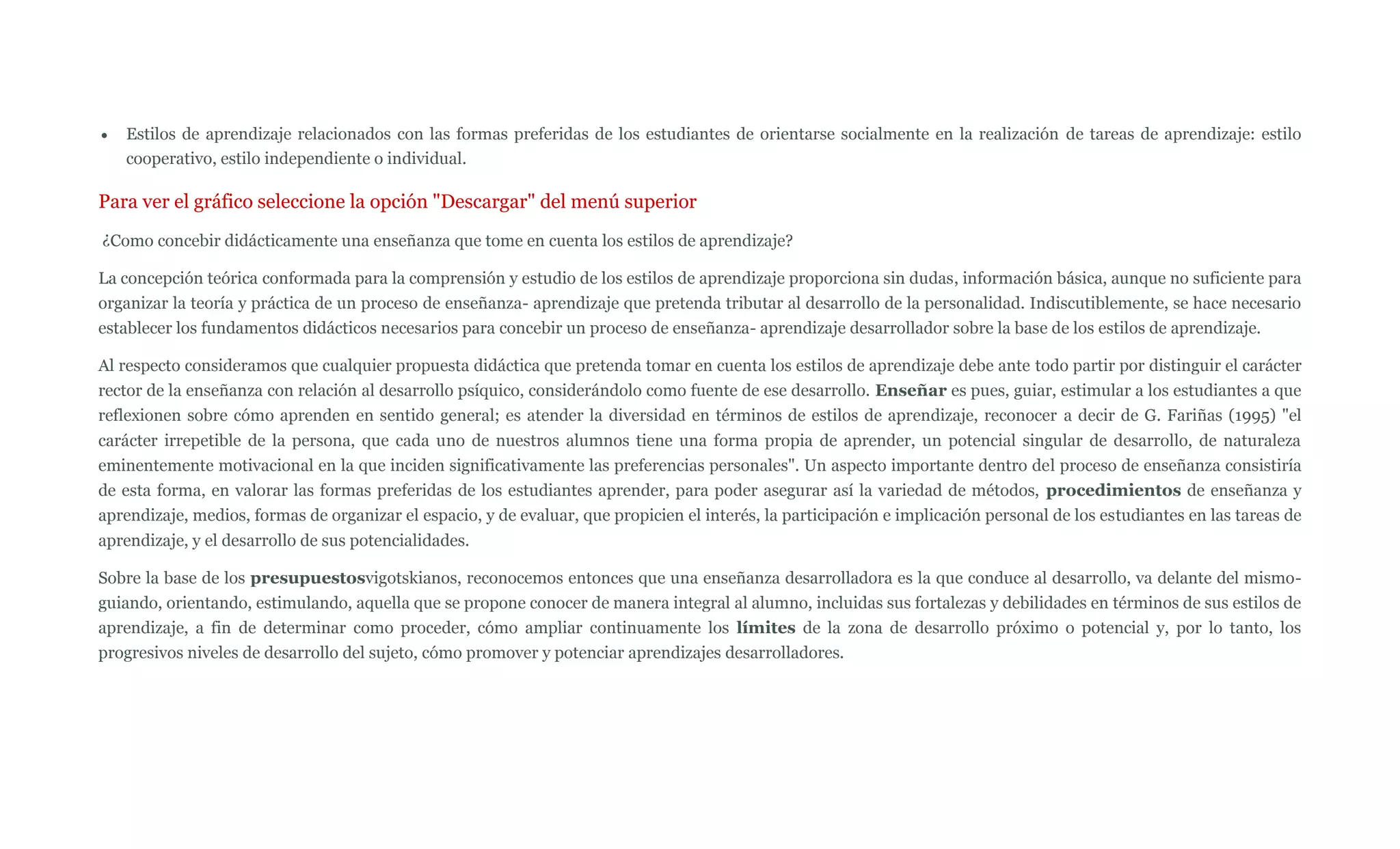 Estilos de aprendizaje relacionados con las formas preferidas de los estudiantes de orientarse socialmente en la realización de tareas de aprendizaje: estilo
   cooperativo, estilo independiente o individual.

Para ver el gráfico seleccione la opción "Descargar" del menú superior
¿Como concebir didácticamente una enseñanza que tome en cuenta los estilos de aprendizaje?

La concepción teórica conformada para la comprensión y estudio de los estilos de aprendizaje proporciona sin dudas, información básica, aunque no suficiente para
organizar la teoría y práctica de un proceso de enseñanza- aprendizaje que pretenda tributar al desarrollo de la personalidad. Indiscutiblemente, se hace necesario
establecer los fundamentos didácticos necesarios para concebir un proceso de enseñanza- aprendizaje desarrollador sobre la base de los estilos de aprendizaje.

Al respecto consideramos que cualquier propuesta didáctica que pretenda tomar en cuenta los estilos de aprendizaje debe ante todo partir por distinguir el carácter
rector de la enseñanza con relación al desarrollo psíquico, considerándolo como fuente de ese desarrollo. Enseñar es pues, guiar, estimular a los estudiantes a que
reflexionen sobre cómo aprenden en sentido general; es atender la diversidad en términos de estilos de aprendizaje, reconocer a decir de G. Fariñas (1995) "el
carácter irrepetible de la persona, que cada uno de nuestros alumnos tiene una forma propia de aprender, un potencial singular de desarrollo, de naturaleza
eminentemente motivacional en la que inciden significativamente las preferencias personales". Un aspecto importante dentro del proceso de enseñanza consistiría
de esta forma, en valorar las formas preferidas de los estudiantes aprender, para poder asegurar así la variedad de métodos, procedimientos de enseñanza y
aprendizaje, medios, formas de organizar el espacio, y de evaluar, que propicien el interés, la participación e implicación personal de los estudiantes en las tareas de
aprendizaje, y el desarrollo de sus potencialidades.

Sobre la base de los presupuestosvigotskianos, reconocemos entonces que una enseñanza desarrolladora es la que conduce al desarrollo, va delante del mismo-
guiando, orientando, estimulando, aquella que se propone conocer de manera integral al alumno, incluidas sus fortalezas y debilidades en términos de sus estilos de
aprendizaje, a fin de determinar como proceder, cómo ampliar continuamente los límites de la zona de desarrollo próximo o potencial y, por lo tanto, los
progresivos niveles de desarrollo del sujeto, cómo promover y potenciar aprendizajes desarrolladores.
 
