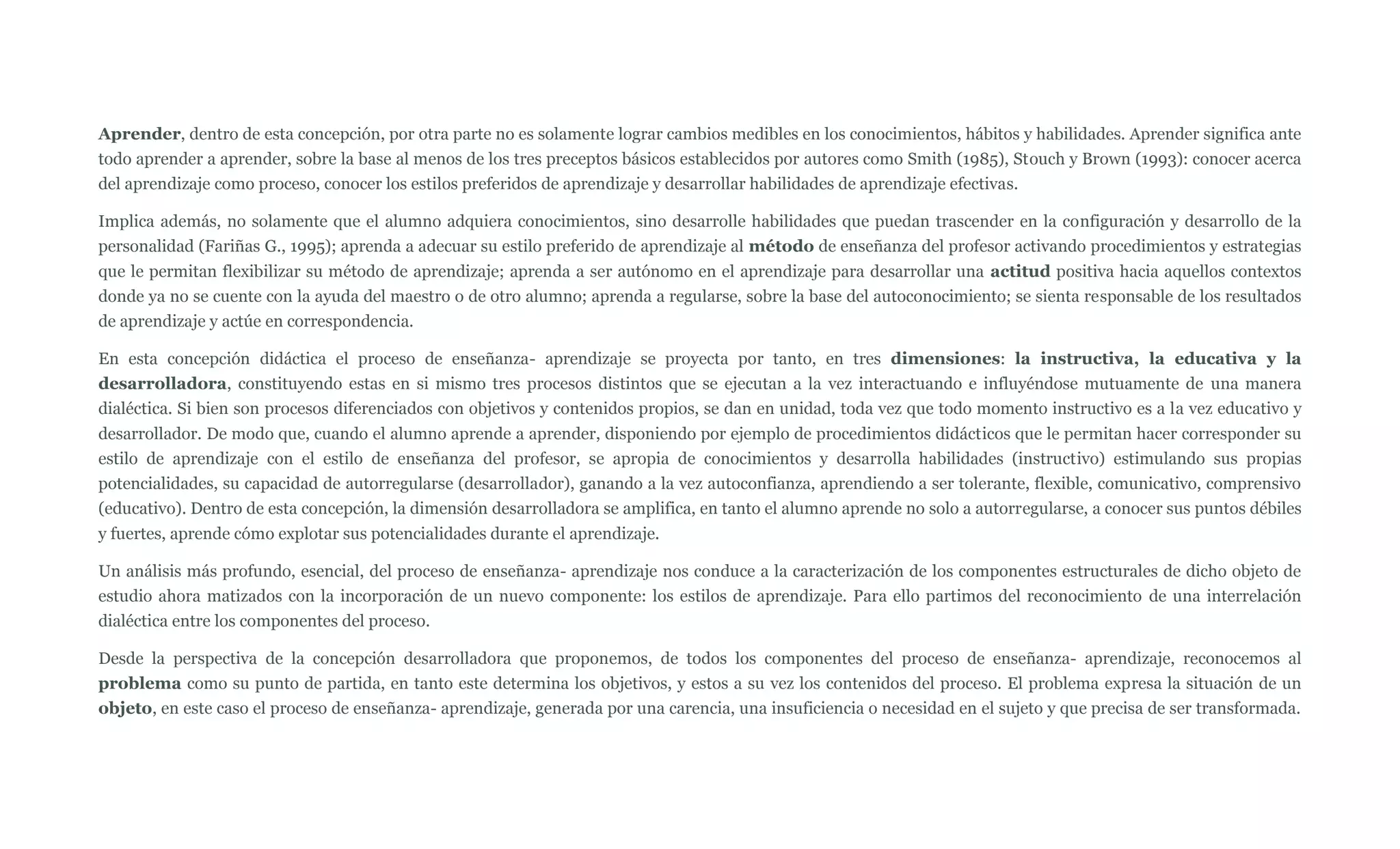 Aprender, dentro de esta concepción, por otra parte no es solamente lograr cambios medibles en los conocimientos, hábitos y habilidades. Aprender significa ante
todo aprender a aprender, sobre la base al menos de los tres preceptos básicos establecidos por autores como Smith (1985), Stouch y Brown (1993): conocer acerca
del aprendizaje como proceso, conocer los estilos preferidos de aprendizaje y desarrollar habilidades de aprendizaje efectivas.

Implica además, no solamente que el alumno adquiera conocimientos, sino desarrolle habilidades que puedan trascender en la configuración y desarrollo de la
personalidad (Fariñas G., 1995); aprenda a adecuar su estilo preferido de aprendizaje al método de enseñanza del profesor activando procedimientos y estrategias
que le permitan flexibilizar su método de aprendizaje; aprenda a ser autónomo en el aprendizaje para desarrollar una actitud positiva hacia aquellos contextos
donde ya no se cuente con la ayuda del maestro o de otro alumno; aprenda a regularse, sobre la base del autoconocimiento; se sienta responsable de los resultados
de aprendizaje y actúe en correspondencia.

En esta concepción didáctica el proceso de enseñanza- aprendizaje se proyecta por tanto, en tres dimensiones: la instructiva, la educativa y la
desarrolladora, constituyendo estas en si mismo tres procesos distintos que se ejecutan a la vez interactuando e influyéndose mutuamente de una manera
dialéctica. Si bien son procesos diferenciados con objetivos y contenidos propios, se dan en unidad, toda vez que todo momento instructivo es a la vez educativo y
desarrollador. De modo que, cuando el alumno aprende a aprender, disponiendo por ejemplo de procedimientos didácticos que le permitan hacer corresponder su
estilo de aprendizaje con el estilo de enseñanza del profesor, se apropia de conocimientos y desarrolla habilidades (instructivo) estimulando sus propias
potencialidades, su capacidad de autorregularse (desarrollador), ganando a la vez autoconfianza, aprendiendo a ser tolerante, flexible, comunicativo, comprensivo
(educativo). Dentro de esta concepción, la dimensión desarrolladora se amplifica, en tanto el alumno aprende no solo a autorregularse, a conocer sus puntos débiles
y fuertes, aprende cómo explotar sus potencialidades durante el aprendizaje.

Un análisis más profundo, esencial, del proceso de enseñanza- aprendizaje nos conduce a la caracterización de los componentes estructurales de dicho objeto de
estudio ahora matizados con la incorporación de un nuevo componente: los estilos de aprendizaje. Para ello partimos del reconocimiento de una interrelación
dialéctica entre los componentes del proceso.

Desde la perspectiva de la concepción desarrolladora que proponemos, de todos los componentes del proceso de enseñanza- aprendizaje, reconocemos al
problema como su punto de partida, en tanto este determina los objetivos, y estos a su vez los contenidos del proceso. El problema expresa la situación de un
objeto, en este caso el proceso de enseñanza- aprendizaje, generada por una carencia, una insuficiencia o necesidad en el sujeto y que precisa de ser transformada.
 