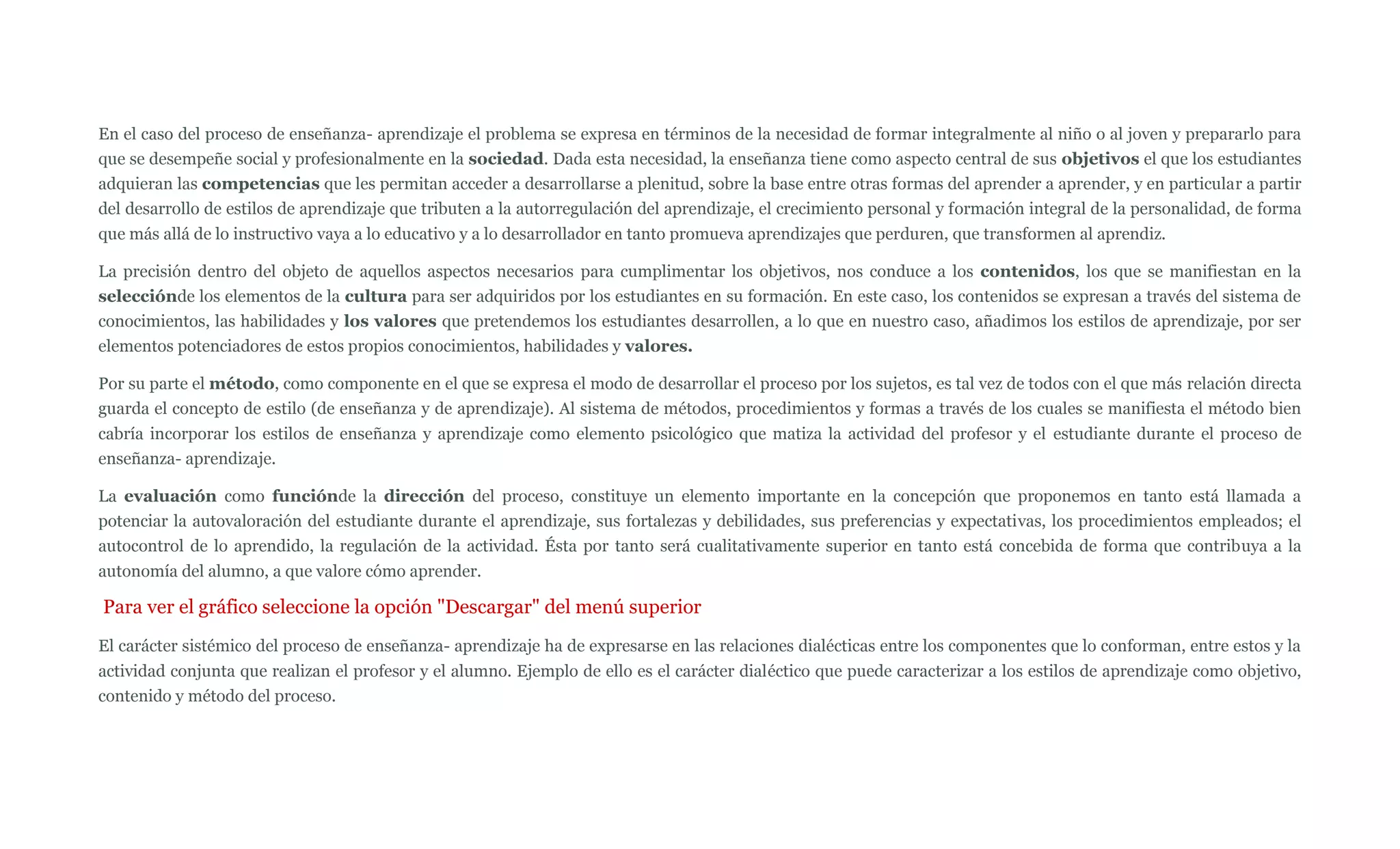 En el caso del proceso de enseñanza- aprendizaje el problema se expresa en términos de la necesidad de formar integralmente al niño o al joven y prepararlo para
que se desempeñe social y profesionalmente en la sociedad. Dada esta necesidad, la enseñanza tiene como aspecto central de sus objetivos el que los estudiantes
adquieran las competencias que les permitan acceder a desarrollarse a plenitud, sobre la base entre otras formas del aprender a aprender, y en particular a partir
del desarrollo de estilos de aprendizaje que tributen a la autorregulación del aprendizaje, el crecimiento personal y formación integral de la personalidad, de forma
que más allá de lo instructivo vaya a lo educativo y a lo desarrollador en tanto promueva aprendizajes que perduren, que transformen al aprendiz.

La precisión dentro del objeto de aquellos aspectos necesarios para cumplimentar los objetivos, nos conduce a los contenidos, los que se manifiestan en la
selecciónde los elementos de la cultura para ser adquiridos por los estudiantes en su formación. En este caso, los contenidos se expresan a través del sistema de
conocimientos, las habilidades y los valores que pretendemos los estudiantes desarrollen, a lo que en nuestro caso, añadimos los estilos de aprendizaje, por ser
elementos potenciadores de estos propios conocimientos, habilidades y valores.

Por su parte el método, como componente en el que se expresa el modo de desarrollar el proceso por los sujetos, es tal vez de todos con el que más relación directa
guarda el concepto de estilo (de enseñanza y de aprendizaje). Al sistema de métodos, procedimientos y formas a través de los cuales se manifiesta el método bien
cabría incorporar los estilos de enseñanza y aprendizaje como elemento psicológico que matiza la actividad del profesor y el estudiante durante el proceso de
enseñanza- aprendizaje.

La evaluación como funciónde la dirección del proceso, constituye un elemento importante en la concepción que proponemos en tanto está llamada a
potenciar la autovaloración del estudiante durante el aprendizaje, sus fortalezas y debilidades, sus preferencias y expectativas, los procedimientos empleados; el
autocontrol de lo aprendido, la regulación de la actividad. Ésta por tanto será cualitativamente superior en tanto está concebida de forma que contribuya a la
autonomía del alumno, a que valore cómo aprender.

Para ver el gráfico seleccione la opción "Descargar" del menú superior
El carácter sistémico del proceso de enseñanza- aprendizaje ha de expresarse en las relaciones dialécticas entre los componentes que lo conforman, entre estos y la
actividad conjunta que realizan el profesor y el alumno. Ejemplo de ello es el carácter dialéctico que puede caracterizar a los estilos de aprendizaje como objetivo,
contenido y método del proceso.
 