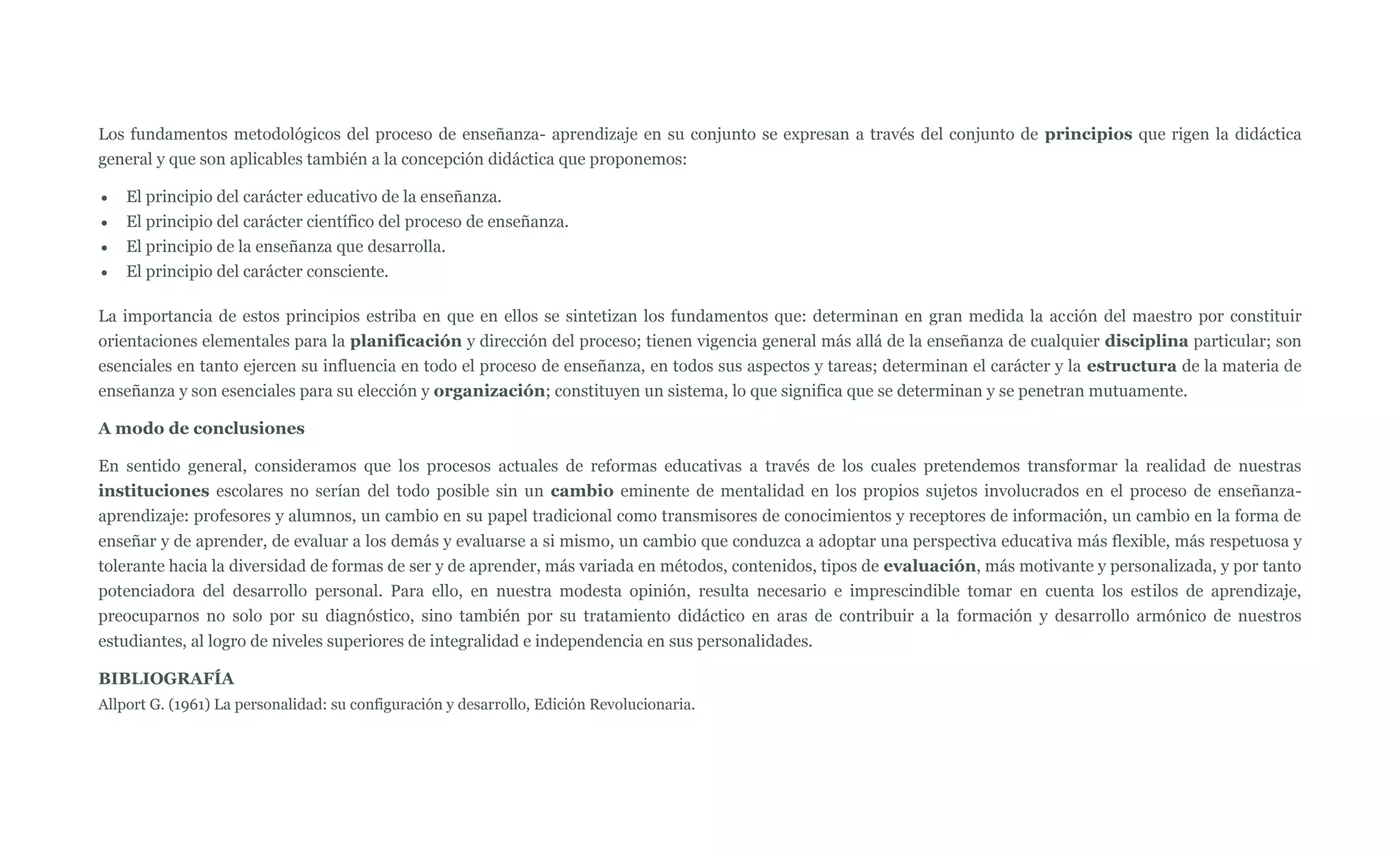 Los fundamentos metodológicos del proceso de enseñanza- aprendizaje en su conjunto se expresan a través del conjunto de principios que rigen la didáctica
general y que son aplicables también a la concepción didáctica que proponemos:

    El principio del carácter educativo de la enseñanza.
    El principio del carácter científico del proceso de enseñanza.
    El principio de la enseñanza que desarrolla.
    El principio del carácter consciente.

La importancia de estos principios estriba en que en ellos se sintetizan los fundamentos que: determinan en gran medida la acción del maestro por constituir
orientaciones elementales para la planificación y dirección del proceso; tienen vigencia general más allá de la enseñanza de cualquier disciplina particular; son
esenciales en tanto ejercen su influencia en todo el proceso de enseñanza, en todos sus aspectos y tareas; determinan el carácter y la estructura de la materia de
enseñanza y son esenciales para su elección y organización; constituyen un sistema, lo que significa que se determinan y se penetran mutuamente.

A modo de conclusiones

En sentido general, consideramos que los procesos actuales de reformas educativas a través de los cuales pretendemos transformar la realidad de nuestras
instituciones escolares no serían del todo posible sin un cambio eminente de mentalidad en los propios sujetos involucrados en el proceso de enseñanza-
aprendizaje: profesores y alumnos, un cambio en su papel tradicional como transmisores de conocimientos y receptores de información, un cambio en la forma de
enseñar y de aprender, de evaluar a los demás y evaluarse a si mismo, un cambio que conduzca a adoptar una perspectiva educativa más flexible, más respetuosa y
tolerante hacia la diversidad de formas de ser y de aprender, más variada en métodos, contenidos, tipos de evaluación, más motivante y personalizada, y por tanto
potenciadora del desarrollo personal. Para ello, en nuestra modesta opinión, resulta necesario e imprescindible tomar en cuenta los estilos de aprendizaje,
preocuparnos no solo por su diagnóstico, sino también por su tratamiento didáctico en aras de contribuir a la formación y desarrollo armónico de nuestros
estudiantes, al logro de niveles superiores de integralidad e independencia en sus personalidades.

BIBLIOGRAFÍA
Allport G. (1961) La personalidad: su configuración y desarrollo, Edición Revolucionaria.
 