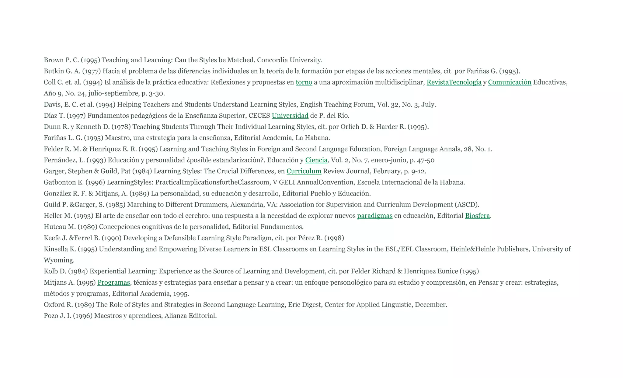 Brown P. C. (1995) Teaching and Learning: Can the Styles be Matched, Concordia University.
Butkin G. A. (1977) Hacia el problema de las diferencias individuales en la teoría de la formación por etapas de las acciones mentales, cit. por Fariñas G. (1995).
Coll C. et. al. (1994) El análisis de la práctica educativa: Reflexiones y propuestas en torno a una aproximación multidisciplinar, RevistaTecnología y Comunicación Educativas,
Año 9, No. 24, julio-septiembre, p. 3-30.
Davis, E. C. et al. (1994) Helping Teachers and Students Understand Learning Styles, English Teaching Forum, Vol. 32, No. 3, July.
Díaz T. (1997) Fundamentos pedagógicos de la Enseñanza Superior, CECES Universidad de P. del Río.
Dunn R. y Kenneth D. (1978) Teaching Students Through Their Individual Learning Styles, cit. por Orlich D. & Harder R. (1995).
Fariñas L. G. (1995) Maestro, una estrategia para la enseñanza, Editorial Academia, La Habana.
Felder R. M. & Henriquez E. R. (1995) Learning and Teaching Styles in Foreign and Second Language Education, Foreign Language Annals, 28, No. 1.
Fernández, L. (1993) Educación y personalidad ¿posible estandarización?, Educación y Ciencia, Vol. 2, No. 7, enero-junio, p. 47-50
Garger, Stephen & Guild, Pat (1984) Learning Styles: The Crucial Differences, en Curriculum Review Journal, February, p. 9-12.
Gatbonton E. (1996) LearningStyles: PracticalImplicationsfortheClassroom, V GELI AnnualConvention, Escuela Internacional de la Habana.
González R. F. & Mitjans, A. (1989) La personalidad, su educación y desarrollo, Editorial Pueblo y Educación.
Guild P. &Garger, S. (1985) Marching to Different Drummers, Alexandria, VA: Association for Supervision and Curriculum Development (ASCD).
Heller M. (1993) El arte de enseñar con todo el cerebro: una respuesta a la necesidad de explorar nuevos paradigmas en educación, Editorial Biosfera.
Huteau M. (1989) Concepciones cognitivas de la personalidad, Editorial Fundamentos.
Keefe J. &Ferrel B. (1990) Developing a Defensible Learning Style Paradigm, cit. por Pérez R. (1998)
Kinsella K. (1995) Understanding and Empowering Diverse Learners in ESL Classrooms en Learning Styles in the ESL/EFL Classroom, Heinle&Heinle Publishers, University of
Wyoming.
Kolb D. (1984) Experiential Learning: Experience as the Source of Learning and Development, cit. por Felder Richard & Henriquez Eunice (1995)
Mitjans A. (1995) Programas, técnicas y estrategias para enseñar a pensar y a crear: un enfoque personológico para su estudio y comprensión, en Pensar y crear: estrategias,
métodos y programas, Editorial Academia, 1995.
Oxford R. (1989) The Role of Styles and Strategies in Second Language Learning, Eric Digest, Center for Applied Linguistic, December.
Pozo J. I. (1996) Maestros y aprendices, Alianza Editorial.
 