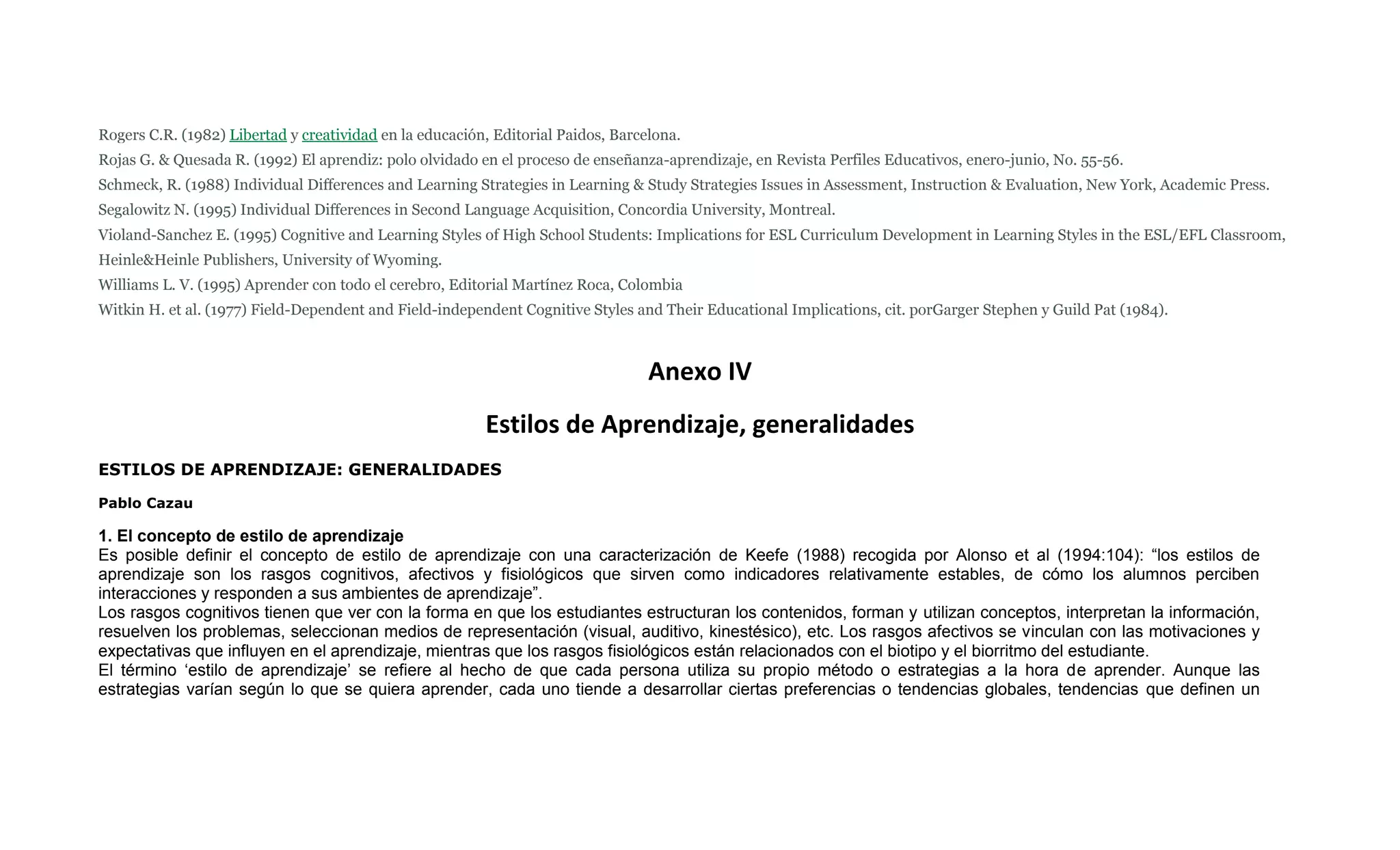Rogers C.R. (1982) Libertad y creatividad en la educación, Editorial Paidos, Barcelona.
Rojas G. & Quesada R. (1992) El aprendiz: polo olvidado en el proceso de enseñanza-aprendizaje, en Revista Perfiles Educativos, enero-junio, No. 55-56.
Schmeck, R. (1988) Individual Differences and Learning Strategies in Learning & Study Strategies Issues in Assessment, Instruction & Evaluation, New York, Academic Press.
Segalowitz N. (1995) Individual Differences in Second Language Acquisition, Concordia University, Montreal.
Violand-Sanchez E. (1995) Cognitive and Learning Styles of High School Students: Implications for ESL Curriculum Development in Learning Styles in the ESL/EFL Classroom,
Heinle&Heinle Publishers, University of Wyoming.
Williams L. V. (1995) Aprender con todo el cerebro, Editorial Martínez Roca, Colombia
Witkin H. et al. (1977) Field-Dependent and Field-independent Cognitive Styles and Their Educational Implications, cit. porGarger Stephen y Guild Pat (1984).



                                                                                  Anexo IV
                                                         Estilos de Aprendizaje, generalidades
ESTILOS DE APRENDIZAJE: GENERALIDADES

Pablo Cazau

1. El concepto de estilo de aprendizaje
Es posible definir el concepto de estilo de aprendizaje con una caracterización de Keefe (1988) recogida por Alonso et al (1994:104): “los estilos de
aprendizaje son los rasgos cognitivos, afectivos y fisiológicos que sirven como indicadores relativamente estables, de cómo los alumnos perciben
interacciones y responden a sus ambientes de aprendizaje”.
Los rasgos cognitivos tienen que ver con la forma en que los estudiantes estructuran los contenidos, forman y utilizan conceptos, interpretan la información,
resuelven los problemas, seleccionan medios de representación (visual, auditivo, kinestésico), etc. Los rasgos afectivos se vinculan con las motivaciones y
expectativas que influyen en el aprendizaje, mientras que los rasgos fisiológicos están relacionados con el biotipo y el biorritmo del estudiante.
El término „estilo de aprendizaje‟ se refiere al hecho de que cada persona utiliza su propio método o estrategias a la hora de aprender. Aunque las
estrategias varían según lo que se quiera aprender, cada uno tiende a desarrollar ciertas preferencias o tendencias globales, tendencias que definen un
 
